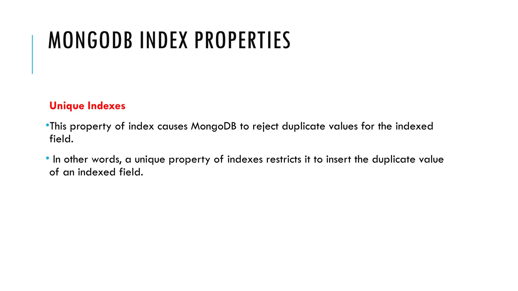 MONGODB INDEX PROPERTIES
Unique Indexes
•This property of index causes MongoDB to reject duplicate values for the indexed
field.
• In other words, a unique property of indexes restricts it to insert the duplicate value
of an indexed field.
 