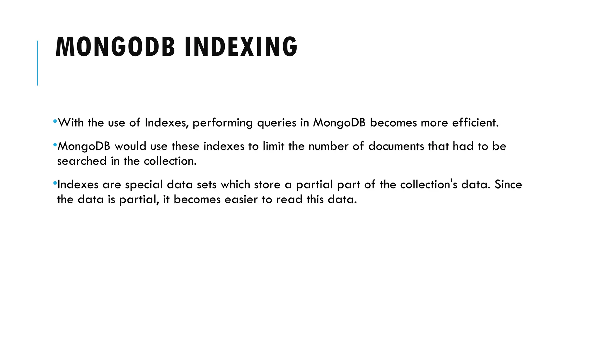 MONGODB INDEXING
•With the use of Indexes, performing queries in MongoDB becomes more efficient.
•MongoDB would use these indexes to limit the number of documents that had to be
searched in the collection.
•Indexes are special data sets which store a partial part of the collection's data. Since
the data is partial, it becomes easier to read this data.
 
