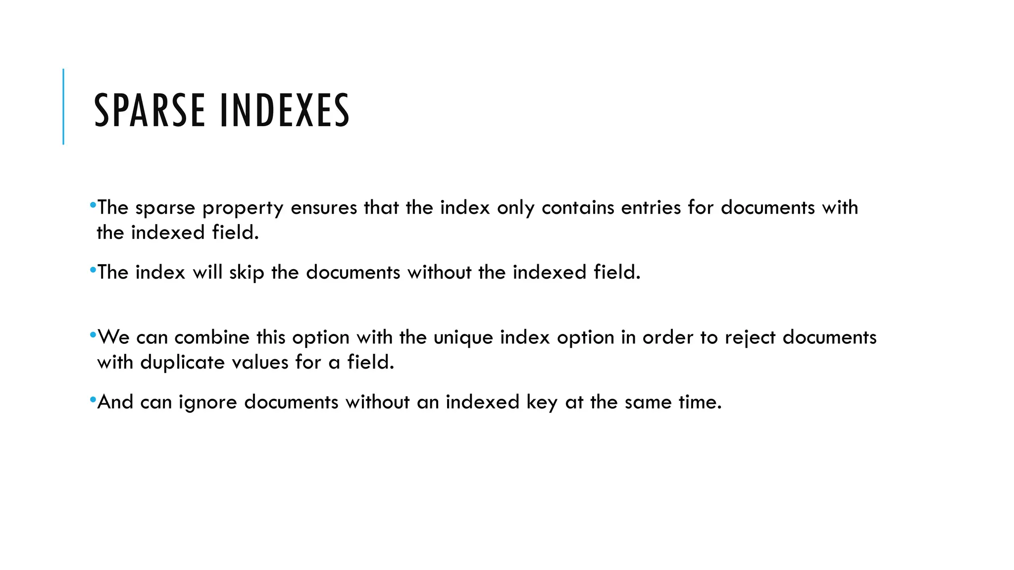 SPARSE INDEXES
•The sparse property ensures that the index only contains entries for documents with
the indexed field.
•The index will skip the documents without the indexed field.
•We can combine this option with the unique index option in order to reject documents
with duplicate values for a field.
•And can ignore documents without an indexed key at the same time.
 