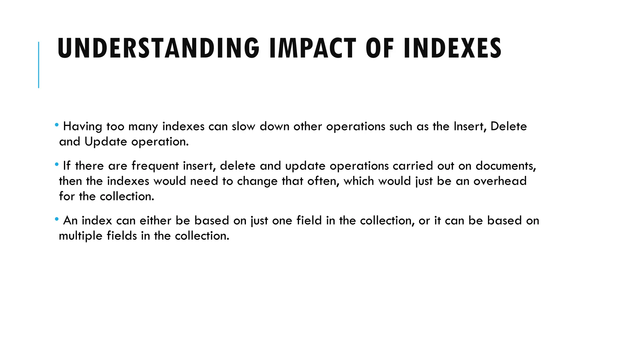 UNDERSTANDING IMPACT OF INDEXES
• Having too many indexes can slow down other operations such as the Insert, Delete
and Update operation.
• If there are frequent insert, delete and update operations carried out on documents,
then the indexes would need to change that often, which would just be an overhead
for the collection.
• An index can either be based on just one field in the collection, or it can be based on
multiple fields in the collection.
 