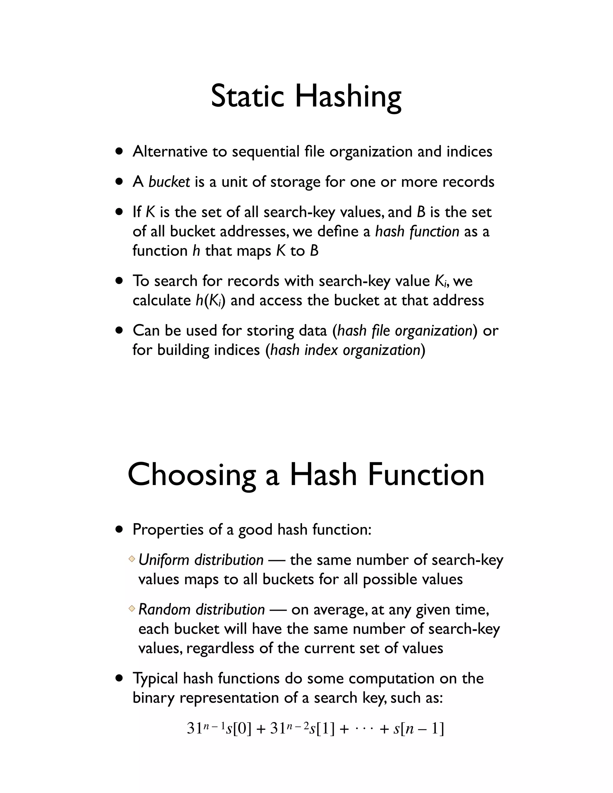 Static Hashing
• Alternative to sequential ﬁle organization and indices
• A bucket is a unit of storage for one or more records
• If K is the set of all search-key values, and B is the set
  of all bucket addresses, we deﬁne a hash function as a
  function h that maps K to B

• To search for records with search-key value K , wei
  calculate h(Ki) and access the bucket at that address

• Can be used for storing data (hash ﬁle organization) or
  for building indices (hash index organization)




  Choosing a Hash Function
• Properties of a good hash function:
   Uniform distribution — the same number of search-key
   values maps to all buckets for all possible values
   Random distribution — on average, at any given time,
   each bucket will have the same number of search-key
   values, regardless of the current set of values

• Typical hash functions do some computation on the
  binary representation of a search key, such as:
           31n – 1s[0] + 31n – 2s[1] + !!! + s[n – 1]
 