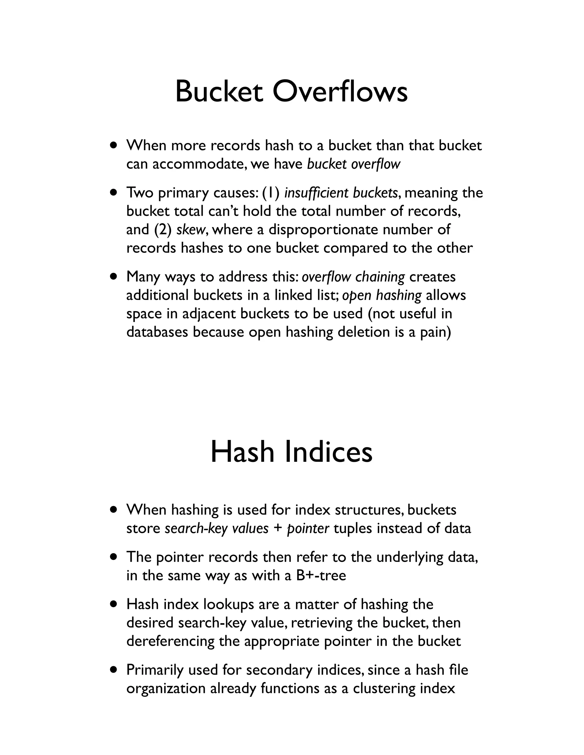 Bucket Overﬂows
• When more records hash to a bucket than that bucket
  can accommodate, we have bucket overﬂow

• Two primary causes: (1) insufﬁcient buckets, meaning the
  bucket total can’t hold the total number of records,
  and (2) skew, where a disproportionate number of
  records hashes to one bucket compared to the other

• Many ways to address this: overﬂow chaining creates
  additional buckets in a linked list; open hashing allows
  space in adjacent buckets to be used (not useful in
  databases because open hashing deletion is a pain)




               Hash Indices
• When hashing is used for index structures, buckets
  store search-key values + pointer tuples instead of data

• The pointer records then refer to the underlying data,
  in the same way as with a B+-tree

• Hash index lookups are a matter of hashing the
  desired search-key value, retrieving the bucket, then
  dereferencing the appropriate pointer in the bucket

• Primarily used for secondary indices, since a hash ﬁle
  organization already functions as a clustering index
 