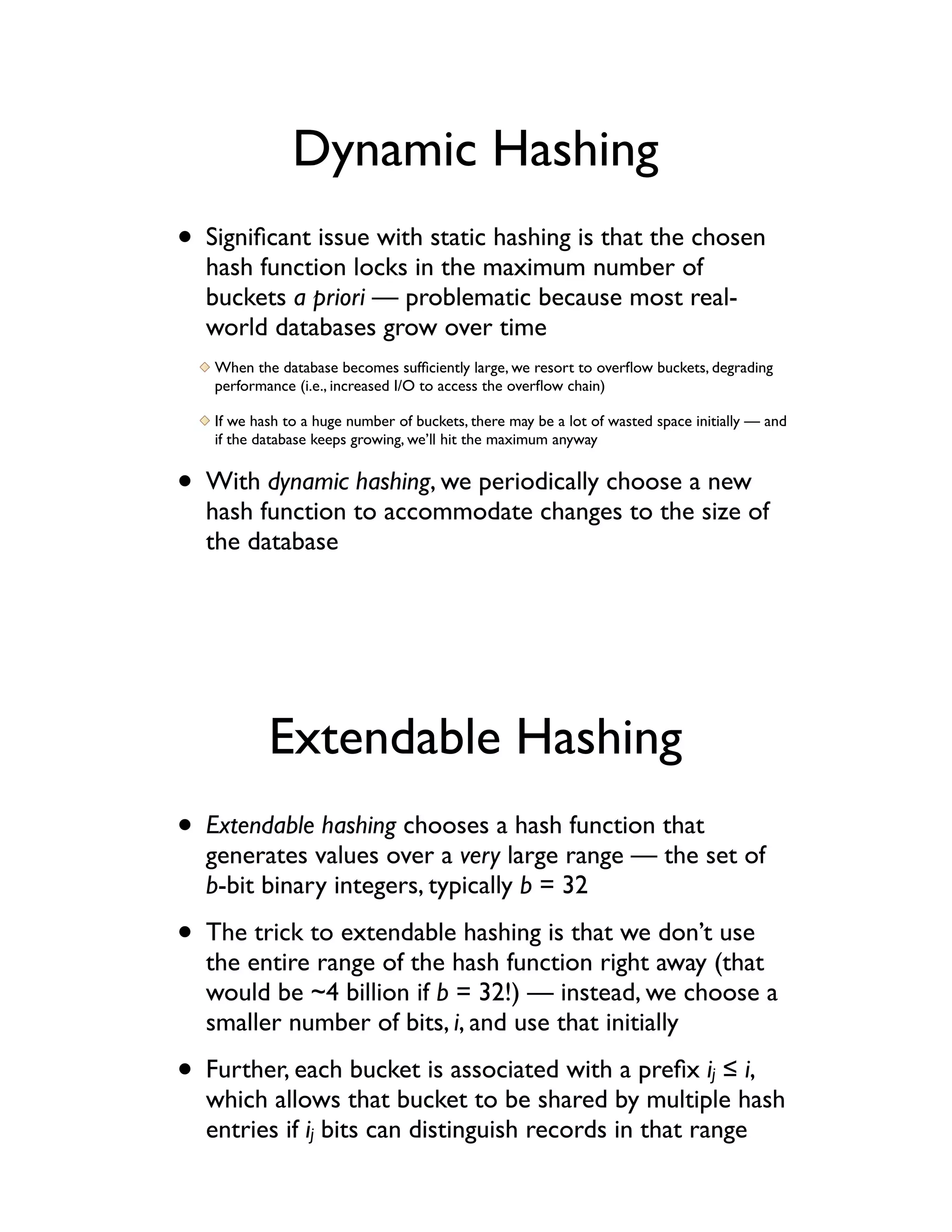 Dynamic Hashing
• Signiﬁcant issue with static hashing is that the chosen
  hash function locks in the maximum number of
  buckets a priori — problematic because most real-
  world databases grow over time
   When the database becomes sufﬁciently large, we resort to overﬂow buckets, degrading
   performance (i.e., increased I/O to access the overﬂow chain)

   If we hash to a huge number of buckets, there may be a lot of wasted space initially — and
   if the database keeps growing, we’ll hit the maximum anyway


• With dynamic hashing, we periodically choose a new
  hash function to accommodate changes to the size of
  the database




           Extendable Hashing
• Extendable hashing chooses a hash function that
  generates values over a very large range — the set of
  b-bit binary integers, typically b = 32

• The trick to extendable hashing is that we don’t use
  the entire range of the hash function right away (that
  would be ~4 billion if b = 32!) — instead, we choose a
  smaller number of bits, i, and use that initially

• Further, each bucket is associated with a preﬁx i ! i,                         j
  which allows that bucket to be shared by multiple hash
  entries if ij bits can distinguish records in that range
 