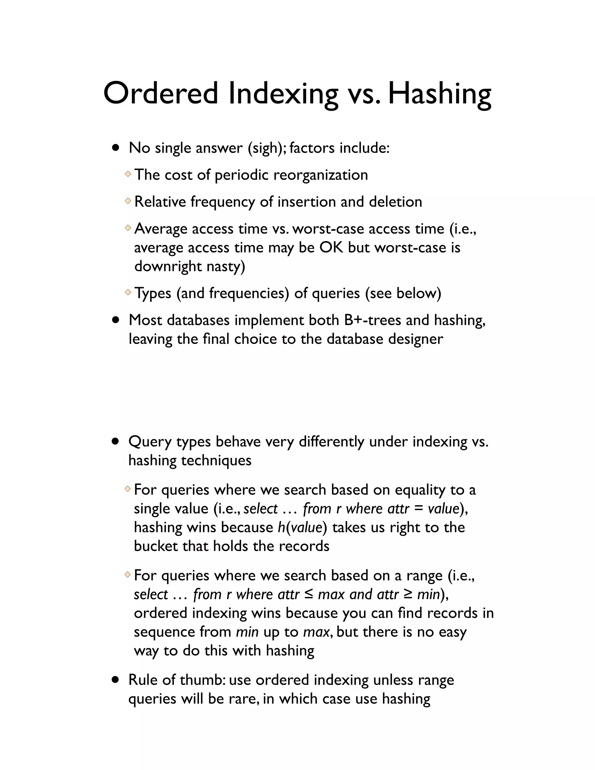 Ordered Indexing vs. Hashing
• No single answer (sigh); factors include:
   The cost of periodic reorganization
   Relative frequency of insertion and deletion
   Average access time vs. worst-case access time (i.e.,
   average access time may be OK but worst-case is
   downright nasty)
   Types (and frequencies) of queries (see below)
• Most databases implement both B+-trees and hashing,
  leaving the ﬁnal choice to the database designer




• Query types behave very differently under indexing vs.
  hashing techniques
   For queries where we search based on equality to a
   single value (i.e., select … from r where attr = value),
   hashing wins because h(value) takes us right to the
   bucket that holds the records
   For queries where we search based on a range (i.e.,
   select … from r where attr ! max and attr # min),
   ordered indexing wins because you can ﬁnd records in
   sequence from min up to max, but there is no easy
   way to do this with hashing

• Rule of thumb: use ordered indexing unless range
  queries will be rare, in which case use hashing
 