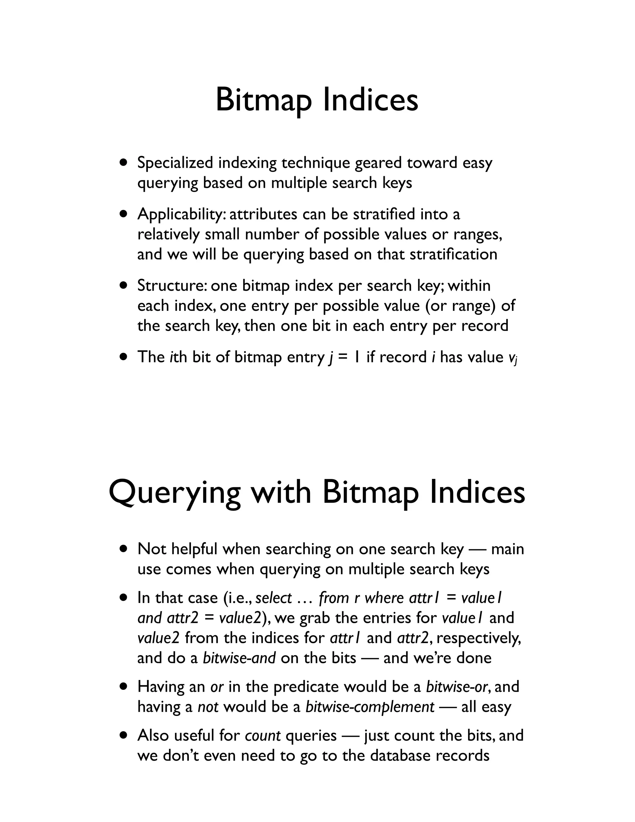 Bitmap Indices
• Specialized indexing technique geared toward easy
  querying based on multiple search keys

• Applicability: attributes can be stratiﬁed into a
  relatively small number of possible values or ranges,
  and we will be querying based on that stratiﬁcation

• Structure: one bitmap index per search key; within
  each index, one entry per possible value (or range) of
  the search key, then one bit in each entry per record

• The ith bit of bitmap entry j = 1 if record i has value v   j




Querying with Bitmap Indices
• Not helpful when searching on one search key — main
  use comes when querying on multiple search keys
• In that case (i.e., select … from r where attr1 = value1
  and attr2 = value2), we grab the entries for value1 and
  value2 from the indices for attr1 and attr2, respectively,
  and do a bitwise-and on the bits — and we’re done
• Having an or in the predicate would be a bitwise-or, and
  having a not would be a bitwise-complement — all easy
• Also useful for count queries — just count the bits, and
  we don’t even need to go to the database records
 