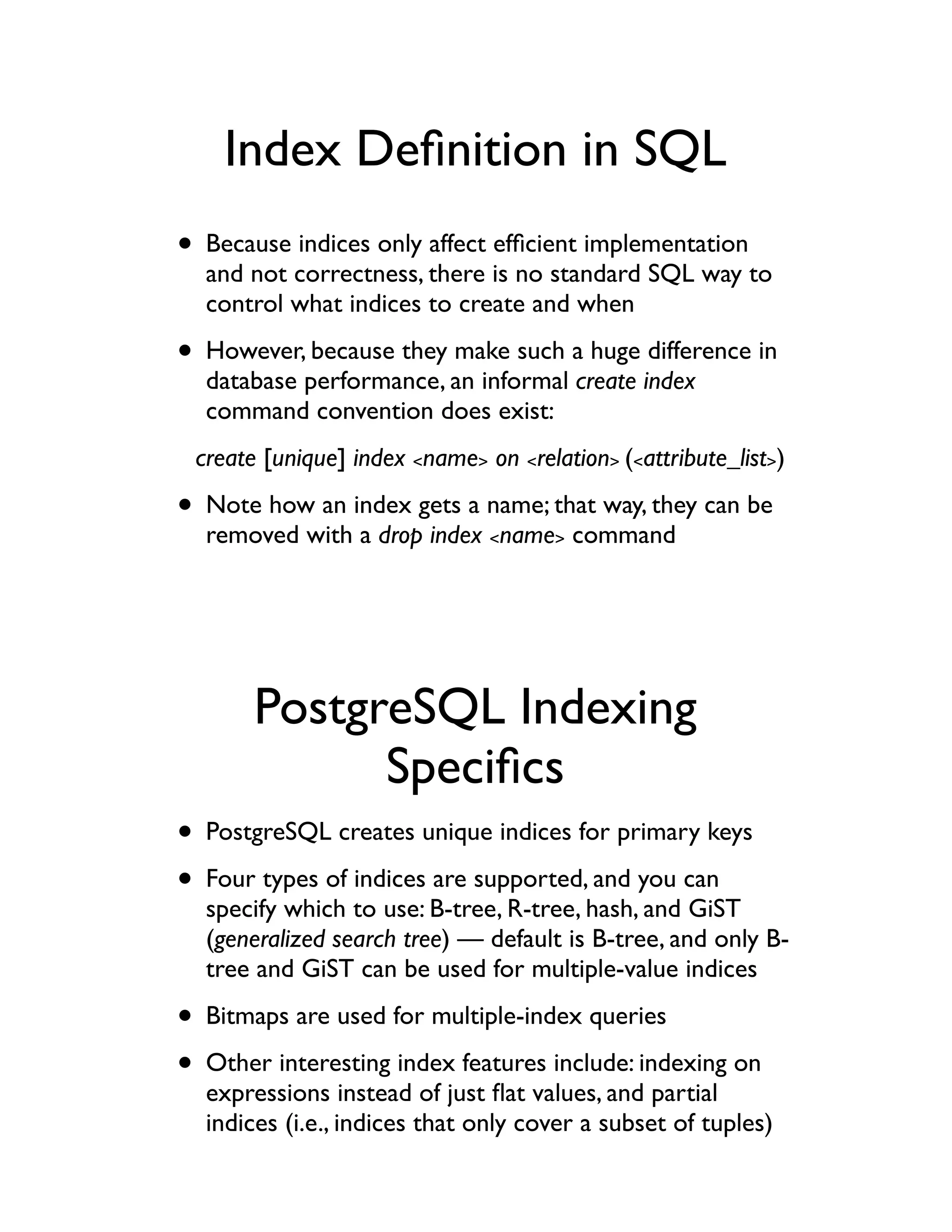 Index Deﬁnition in SQL
• Because indices only affect efﬁcient implementation
  and not correctness, there is no standard SQL way to
  control what indices to create and when

• However, because they make such a huge difference in
  database performance, an informal create index
  command convention does exist:
 create [unique] index <name> on <relation> (<attribute_list>)

• Note how an index gets a name; that way, they can be
  removed with a drop index <name> command




       PostgreSQL Indexing
             Speciﬁcs
• PostgreSQL creates unique indices for primary keys
• Four types of indices are supported, and you can
  specify which to use: B-tree, R-tree, hash, and GiST
  (generalized search tree) — default is B-tree, and only B-
  tree and GiST can be used for multiple-value indices

• Bitmaps are used for multiple-index queries
• Other interesting index features include: indexing on
  expressions instead of just ﬂat values, and partial
  indices (i.e., indices that only cover a subset of tuples)
 