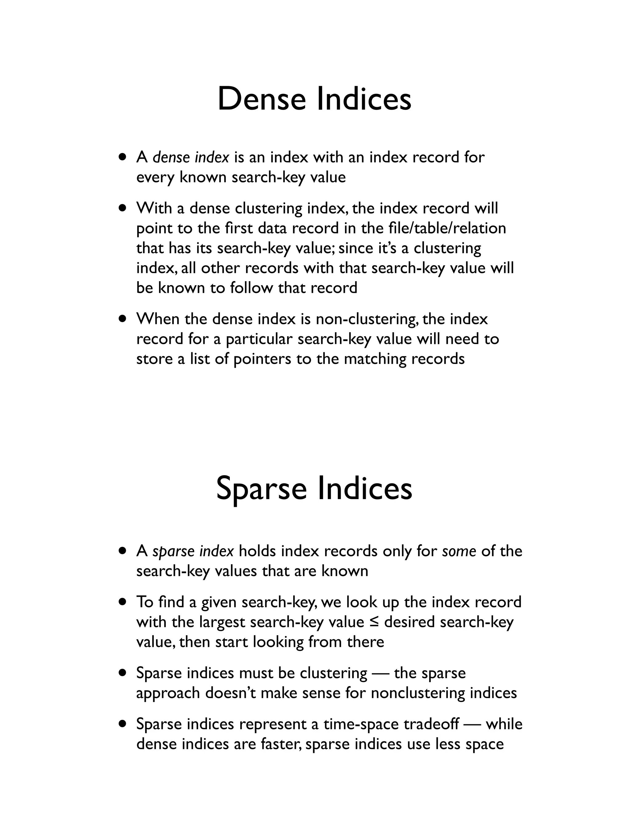 Dense Indices
• A dense index is an index with an index record for
  every known search-key value

• With a dense clustering index, the index record will
  point to the ﬁrst data record in the ﬁle/table/relation
  that has its search-key value; since it’s a clustering
  index, all other records with that search-key value will
  be known to follow that record

• When the dense index is non-clustering, the index
  record for a particular search-key value will need to
  store a list of pointers to the matching records




              Sparse Indices
• A sparse index holds index records only for some of the
  search-key values that are known

• To ﬁnd a given search-key, we look up the index record
  with the largest search-key value ! desired search-key
  value, then start looking from there

• Sparse indices must be clustering — the sparse
  approach doesn’t make sense for nonclustering indices

• Sparse indices represent a time-space tradeoff — while
  dense indices are faster, sparse indices use less space
 