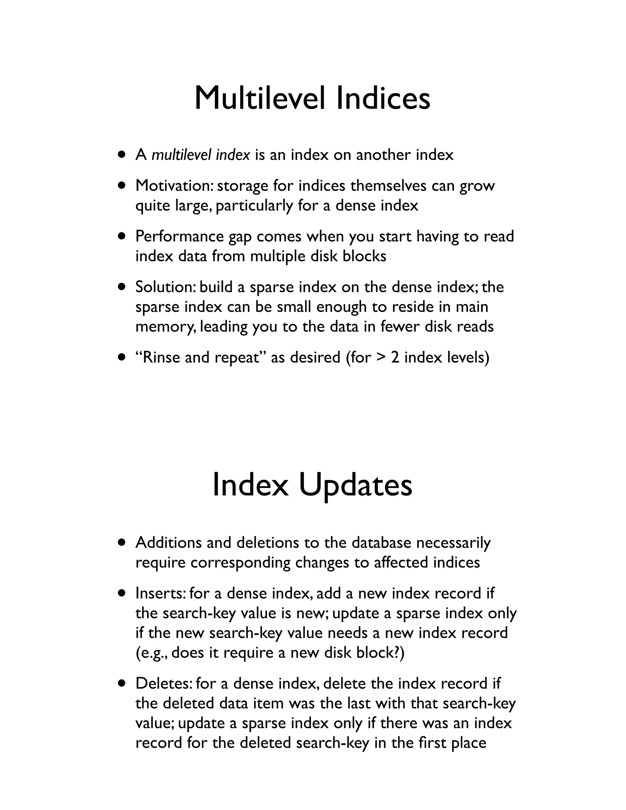 Multilevel Indices
• A multilevel index is an index on another index
• Motivation: storage for indices themselves can grow
  quite large, particularly for a dense index

• Performance gap comes when you start having to read
  index data from multiple disk blocks

• Solution: build a sparse index on the dense index; the
  sparse index can be small enough to reside in main
  memory, leading you to the data in fewer disk reads

• “Rinse and repeat” as desired (for > 2 index levels)



             Index Updates
• Additions and deletions to the database necessarily
  require corresponding changes to affected indices

• Inserts: for a dense index, add a new index record if
  the search-key value is new; update a sparse index only
  if the new search-key value needs a new index record
  (e.g., does it require a new disk block?)

• Deletes: for a dense index, delete the index record if
  the deleted data item was the last with that search-key
  value; update a sparse index only if there was an index
  record for the deleted search-key in the ﬁrst place
 