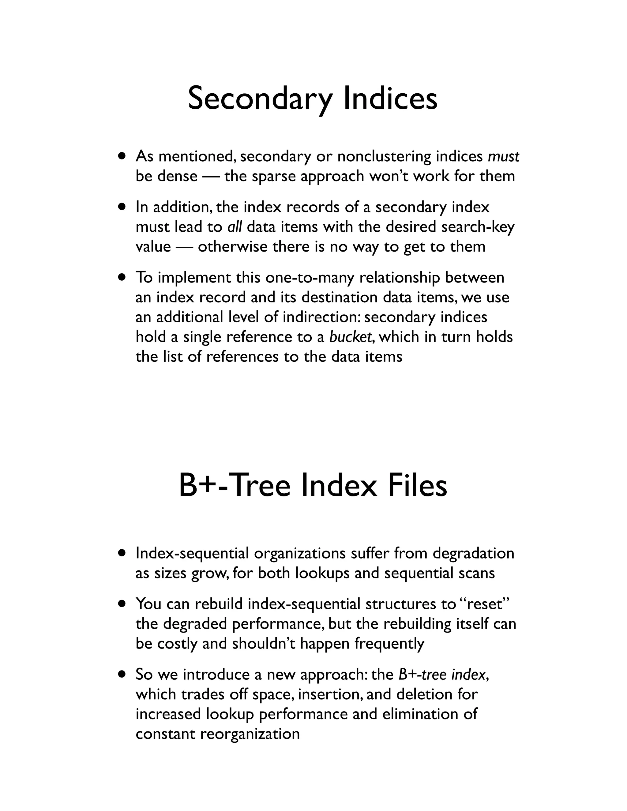 Secondary Indices
• As mentioned, secondary or nonclustering indices must
  be dense — the sparse approach won’t work for them

• In addition, the index records of a secondary index
  must lead to all data items with the desired search-key
  value — otherwise there is no way to get to them

• To implement this one-to-many relationship between
  an index record and its destination data items, we use
  an additional level of indirection: secondary indices
  hold a single reference to a bucket, which in turn holds
  the list of references to the data items




        B+-Tree Index Files
• Index-sequential organizations suffer from degradation
  as sizes grow, for both lookups and sequential scans

• You can rebuild index-sequential structures to “reset”
  the degraded performance, but the rebuilding itself can
  be costly and shouldn’t happen frequently

• So we introduce a new approach: the B+-tree index,
  which trades off space, insertion, and deletion for
  increased lookup performance and elimination of
  constant reorganization
 
