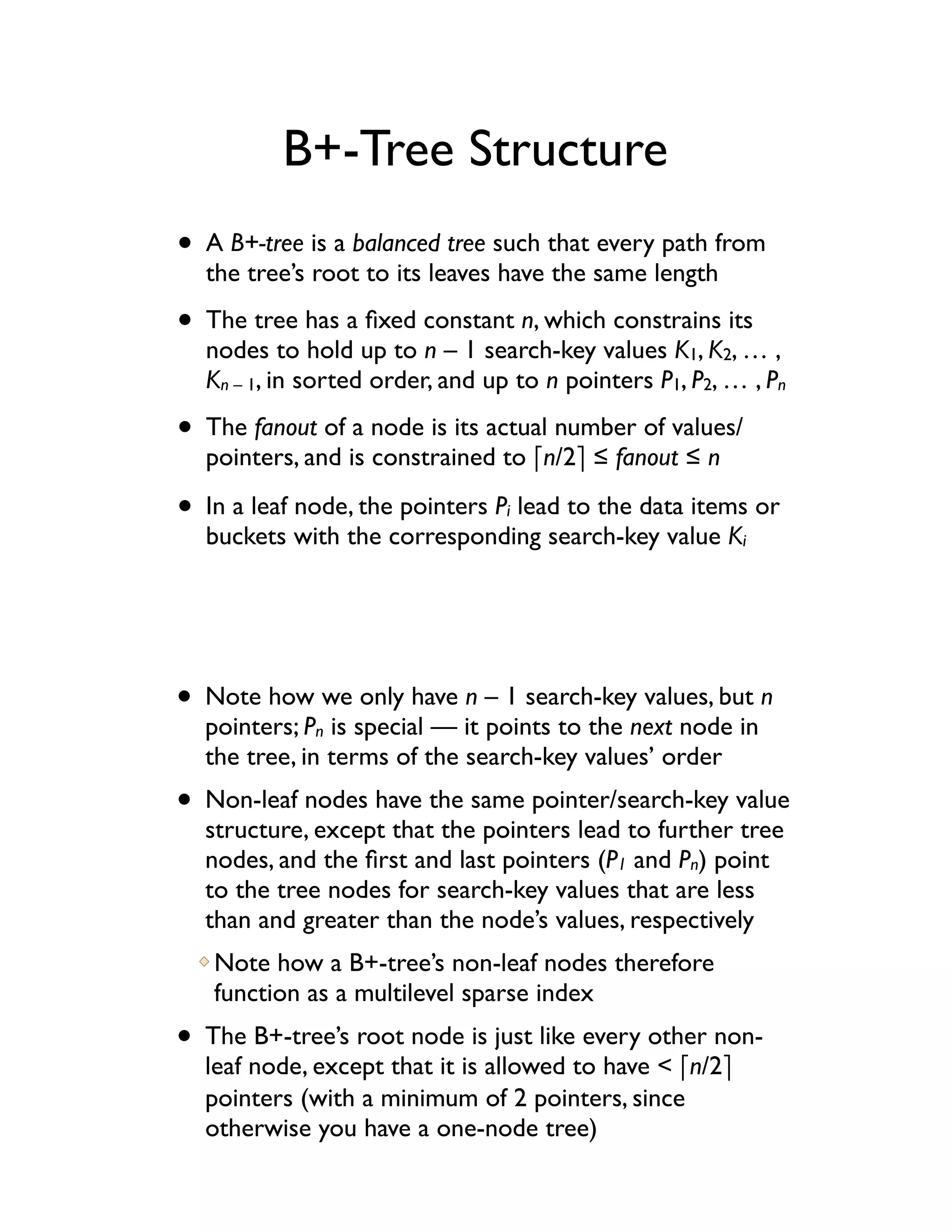 B+-Tree Structure
• A B+-tree is a balanced tree such that every path from
  the tree’s root to its leaves have the same length

• The tree has a ﬁxed constant n, which constrains its
  nodes to hold up to n – 1 search-key values K1, K2, … ,
  Kn – 1, in sorted order, and up to n pointers P1, P2, … , Pn

• The fanout of a node is its actual number of values/
  pointers, and is constrained to !n/2" ! fanout ! n

• In a leaf node, the pointers P lead to the data items or
                                 i
  buckets with the corresponding search-key value Ki




• Note how we only have n – 1 search-key values, but n
  pointers; Pn is special — it points to the next node in
  the tree, in terms of the search-key values’ order
• Non-leaf nodes have the same pointer/search-key value
  structure, except that the pointers lead to further tree
  nodes, and the ﬁrst and last pointers (P1 and Pn) point
  to the tree nodes for search-key values that are less
  than and greater than the node’s values, respectively
   Note how a B+-tree’s non-leaf nodes therefore
   function as a multilevel sparse index
• The B+-tree’s root node is just like every other non-
  leaf node, except that it is allowed to have < !n/2"
  pointers (with a minimum of 2 pointers, since
  otherwise you have a one-node tree)
 