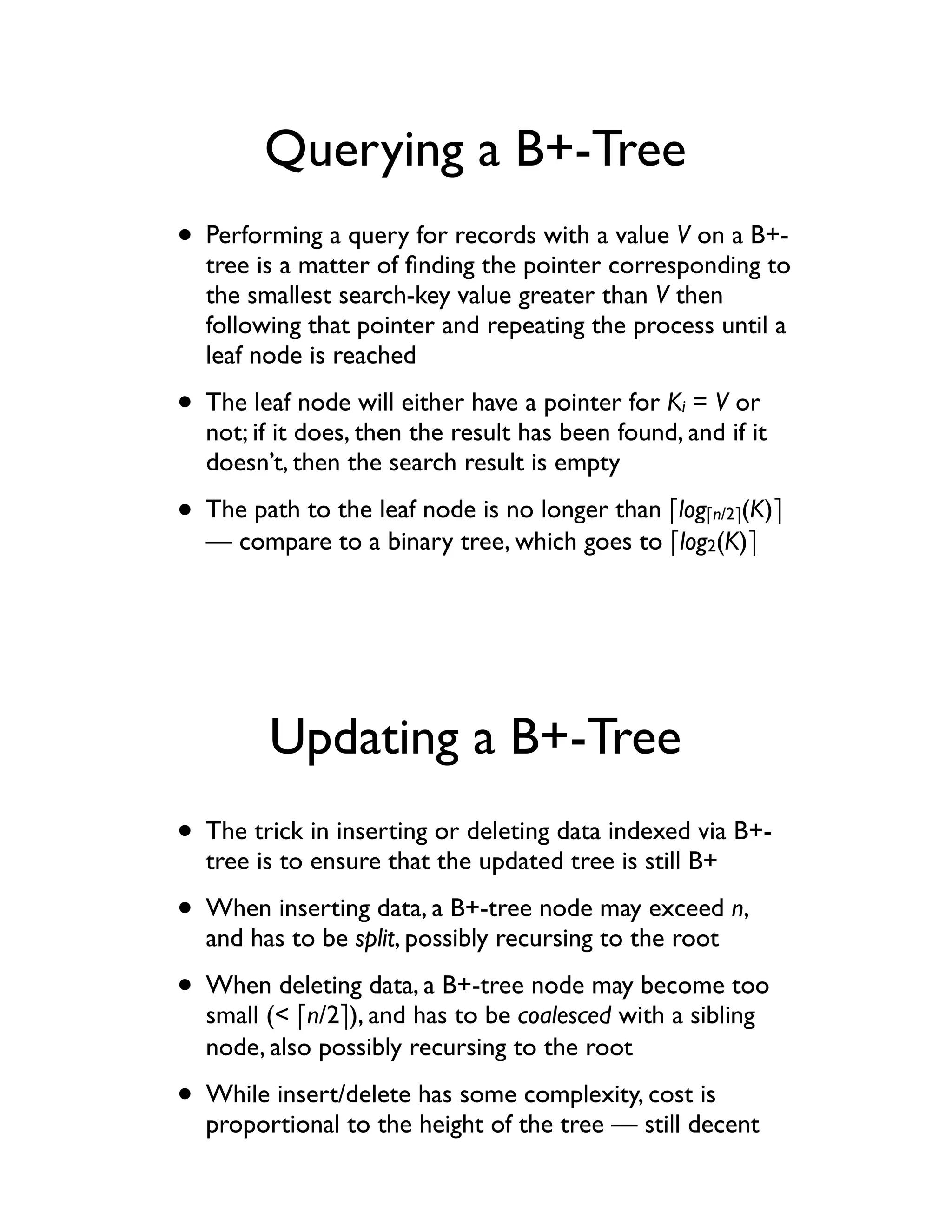 Querying a B+-Tree
• Performing a query for records with a value V on a B+-
  tree is a matter of ﬁnding the pointer corresponding to
  the smallest search-key value greater than V then
  following that pointer and repeating the process until a
  leaf node is reached

• The leaf node will either have a pointer for K = V or
                                                   i
  not; if it does, then the result has been found, and if it
  doesn’t, then the search result is empty

• The path to the leaf node is no longer than !log     !n/2"(K)"
  — compare to a binary tree, which goes to !log2(K)"




        Updating a B+-Tree
• The trick in inserting or deleting data indexed via B+-
  tree is to ensure that the updated tree is still B+

• When inserting data, a B+-tree node may exceed n,
  and has to be split, possibly recursing to the root

• When deleting data, a B+-tree node may become too
  small (< !n/2"), and has to be coalesced with a sibling
  node, also possibly recursing to the root

• While insert/delete has some complexity, cost is
  proportional to the height of the tree — still decent
 