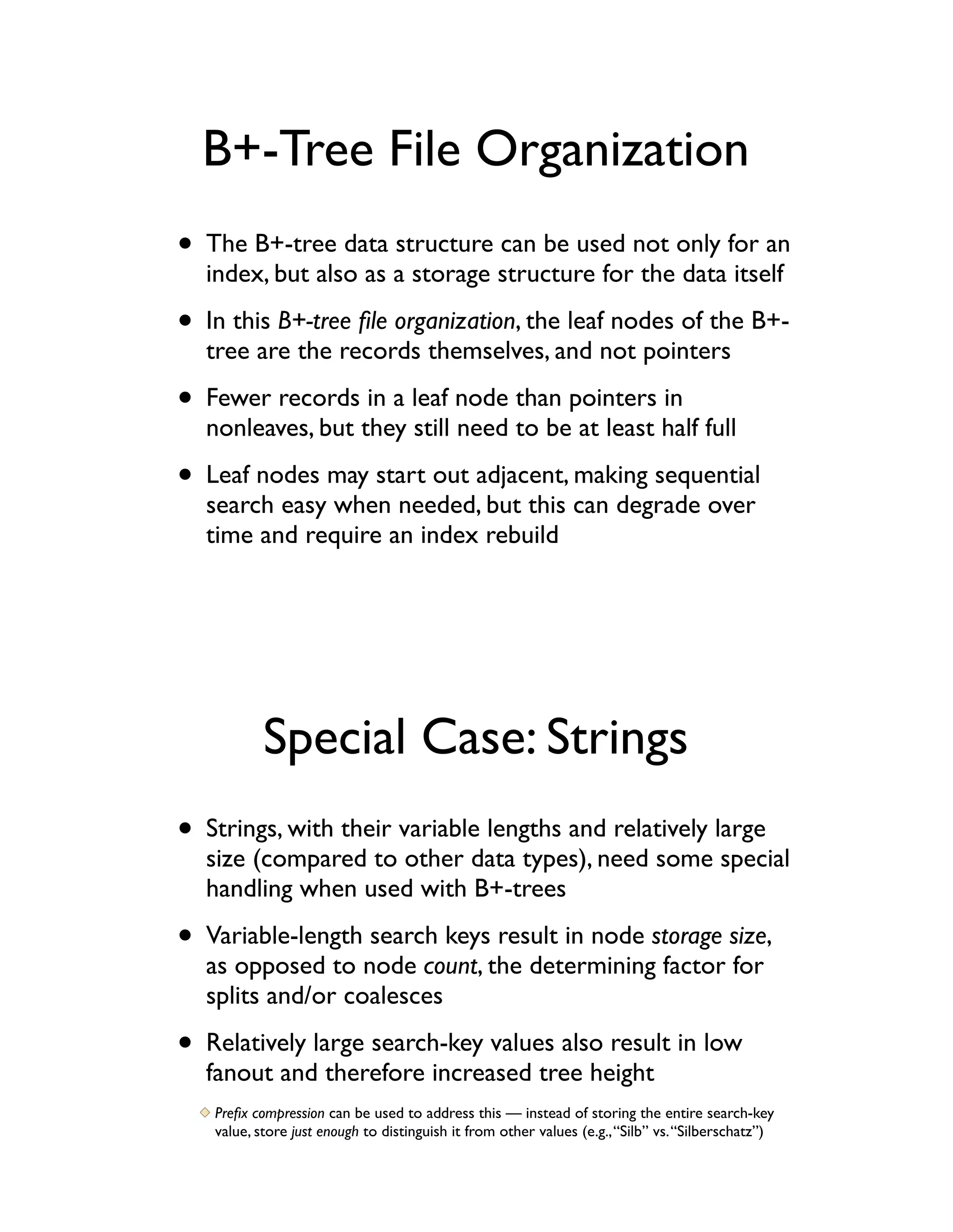B+-Tree File Organization
• The B+-tree data structure can be used not only for an
  index, but also as a storage structure for the data itself

• In this B+-tree ﬁle organization, the leaf nodes of the B+-
  tree are the records themselves, and not pointers

• Fewer records in a leaf node than pointers in
  nonleaves, but they still need to be at least half full

• Leaf nodes may start out adjacent, making sequential
  search easy when needed, but this can degrade over
  time and require an index rebuild




           Special Case: Strings
• Strings, with their variable lengths and relatively large
  size (compared to other data types), need some special
  handling when used with B+-trees

• Variable-length search keys result in node storage size,
  as opposed to node count, the determining factor for
  splits and/or coalesces

• Relatively large search-key values also result in low
  fanout and therefore increased tree height
   Preﬁx compression can be used to address this — instead of storing the entire search-key
   value, store just enough to distinguish it from other values (e.g., “Silb” vs. “Silberschatz”)
 