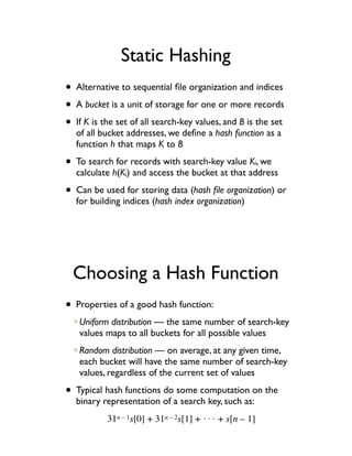 Static Hashing
• Alternative to sequential ﬁle organization and indices
• A bucket is a unit of storage for one or more records
• If K is the set of all search-key values, and B is the set
  of all bucket addresses, we deﬁne a hash function as a
  function h that maps K to B

• To search for records with search-key value K , wei
  calculate h(Ki) and access the bucket at that address

• Can be used for storing data (hash ﬁle organization) or
  for building indices (hash index organization)




  Choosing a Hash Function
• Properties of a good hash function:
   Uniform distribution — the same number of search-key
   values maps to all buckets for all possible values
   Random distribution — on average, at any given time,
   each bucket will have the same number of search-key
   values, regardless of the current set of values

• Typical hash functions do some computation on the
  binary representation of a search key, such as:
           31n – 1s[0] + 31n – 2s[1] + !!! + s[n – 1]
 