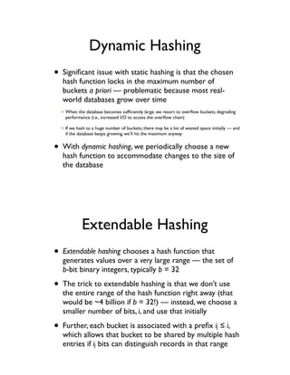 Dynamic Hashing
• Signiﬁcant issue with static hashing is that the chosen
  hash function locks in the maximum number of
  buckets a priori — problematic because most real-
  world databases grow over time
   When the database becomes sufﬁciently large, we resort to overﬂow buckets, degrading
   performance (i.e., increased I/O to access the overﬂow chain)

   If we hash to a huge number of buckets, there may be a lot of wasted space initially — and
   if the database keeps growing, we’ll hit the maximum anyway


• With dynamic hashing, we periodically choose a new
  hash function to accommodate changes to the size of
  the database




           Extendable Hashing
• Extendable hashing chooses a hash function that
  generates values over a very large range — the set of
  b-bit binary integers, typically b = 32

• The trick to extendable hashing is that we don’t use
  the entire range of the hash function right away (that
  would be ~4 billion if b = 32!) — instead, we choose a
  smaller number of bits, i, and use that initially

• Further, each bucket is associated with a preﬁx i ! i,                         j
  which allows that bucket to be shared by multiple hash
  entries if ij bits can distinguish records in that range
 