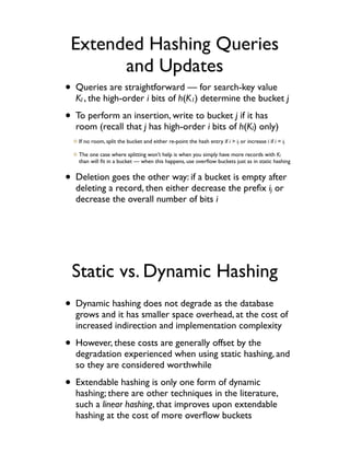 Extended Hashing Queries
       and Updates
• Queries are straightforward — for search-key value
  Kl", the high-order i bits of h(K1) determine the bucket j

• To perform an insertion, write to bucket j if it has
  room (recall that j has high-order i bits of h(Kl) only)
   If no room, split the bucket and either re-point the hash entry if i > ij or increase i if i = ij

   The one case where splitting won’t help is when you simply have more records with Kl
   than will ﬁt in a bucket — when this happens, use overﬂow buckets just as in static hashing


• Deletion goes the other way: if a bucket is empty after
  deleting a record, then either decrease the preﬁx ij or
  decrease the overall number of bits i




 Static vs. Dynamic Hashing
• Dynamic hashing does not degrade as the database
  grows and it has smaller space overhead, at the cost of
  increased indirection and implementation complexity

• However, these costs are generally offset by the
  degradation experienced when using static hashing, and
  so they are considered worthwhile

• Extendable hashing is only one form of dynamic
  hashing; there are other techniques in the literature,
  such a linear hashing, that improves upon extendable
  hashing at the cost of more overﬂow buckets
 