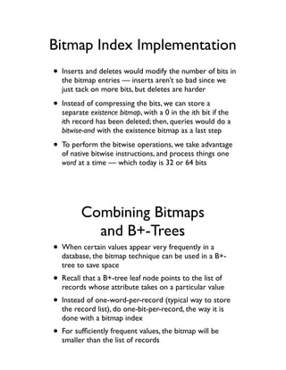 Bitmap Index Implementation
• Inserts and deletes would modify the number of bits in
  the bitmap entries — inserts aren’t so bad since we
  just tack on more bits, but deletes are harder

• Instead of compressing the bits, we can store a
  separate existence bitmap, with a 0 in the ith bit if the
  ith record has been deleted; then, queries would do a
  bitwise-and with the existence bitmap as a last step

• To perform the bitwise operations, we take advantage
  of native bitwise instructions, and process things one
  word at a time — which today is 32 or 64 bits




         Combining Bitmaps
           and B+-Trees
• When certain values appear very frequently in a
  database, the bitmap technique can be used in a B+-
  tree to save space
• Recall that a B+-tree leaf node points to the list of
  records whose attribute takes on a particular value
• Instead of one-word-per-record (typical way to store
  the record list), do one-bit-per-record, the way it is
  done with a bitmap index
• For sufﬁciently frequent values, the bitmap will be
  smaller than the list of records
 