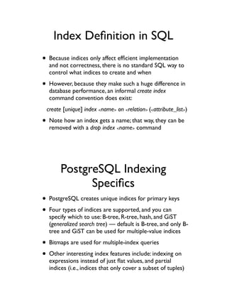Index Deﬁnition in SQL
• Because indices only affect efﬁcient implementation
  and not correctness, there is no standard SQL way to
  control what indices to create and when

• However, because they make such a huge difference in
  database performance, an informal create index
  command convention does exist:
 create [unique] index <name> on <relation> (<attribute_list>)

• Note how an index gets a name; that way, they can be
  removed with a drop index <name> command




       PostgreSQL Indexing
             Speciﬁcs
• PostgreSQL creates unique indices for primary keys
• Four types of indices are supported, and you can
  specify which to use: B-tree, R-tree, hash, and GiST
  (generalized search tree) — default is B-tree, and only B-
  tree and GiST can be used for multiple-value indices

• Bitmaps are used for multiple-index queries
• Other interesting index features include: indexing on
  expressions instead of just ﬂat values, and partial
  indices (i.e., indices that only cover a subset of tuples)
 