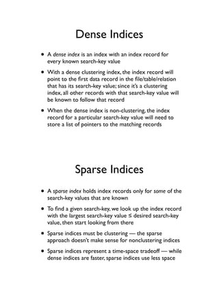 Dense Indices
• A dense index is an index with an index record for
  every known search-key value

• With a dense clustering index, the index record will
  point to the ﬁrst data record in the ﬁle/table/relation
  that has its search-key value; since it’s a clustering
  index, all other records with that search-key value will
  be known to follow that record

• When the dense index is non-clustering, the index
  record for a particular search-key value will need to
  store a list of pointers to the matching records




              Sparse Indices
• A sparse index holds index records only for some of the
  search-key values that are known

• To ﬁnd a given search-key, we look up the index record
  with the largest search-key value ! desired search-key
  value, then start looking from there

• Sparse indices must be clustering — the sparse
  approach doesn’t make sense for nonclustering indices

• Sparse indices represent a time-space tradeoff — while
  dense indices are faster, sparse indices use less space
 