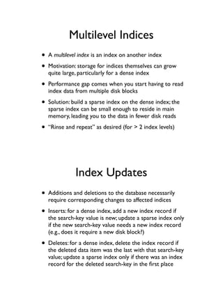 Multilevel Indices
• A multilevel index is an index on another index
• Motivation: storage for indices themselves can grow
  quite large, particularly for a dense index

• Performance gap comes when you start having to read
  index data from multiple disk blocks

• Solution: build a sparse index on the dense index; the
  sparse index can be small enough to reside in main
  memory, leading you to the data in fewer disk reads

• “Rinse and repeat” as desired (for > 2 index levels)



             Index Updates
• Additions and deletions to the database necessarily
  require corresponding changes to affected indices

• Inserts: for a dense index, add a new index record if
  the search-key value is new; update a sparse index only
  if the new search-key value needs a new index record
  (e.g., does it require a new disk block?)

• Deletes: for a dense index, delete the index record if
  the deleted data item was the last with that search-key
  value; update a sparse index only if there was an index
  record for the deleted search-key in the ﬁrst place
 