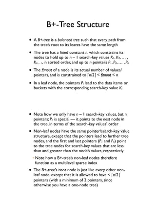 B+-Tree Structure
• A B+-tree is a balanced tree such that every path from
  the tree’s root to its leaves have the same length

• The tree has a ﬁxed constant n, which constrains its
  nodes to hold up to n – 1 search-key values K1, K2, … ,
  Kn – 1, in sorted order, and up to n pointers P1, P2, … , Pn

• The fanout of a node is its actual number of values/
  pointers, and is constrained to !n/2" ! fanout ! n

• In a leaf node, the pointers P lead to the data items or
                                 i
  buckets with the corresponding search-key value Ki




• Note how we only have n – 1 search-key values, but n
  pointers; Pn is special — it points to the next node in
  the tree, in terms of the search-key values’ order
• Non-leaf nodes have the same pointer/search-key value
  structure, except that the pointers lead to further tree
  nodes, and the ﬁrst and last pointers (P1 and Pn) point
  to the tree nodes for search-key values that are less
  than and greater than the node’s values, respectively
   Note how a B+-tree’s non-leaf nodes therefore
   function as a multilevel sparse index
• The B+-tree’s root node is just like every other non-
  leaf node, except that it is allowed to have < !n/2"
  pointers (with a minimum of 2 pointers, since
  otherwise you have a one-node tree)
 