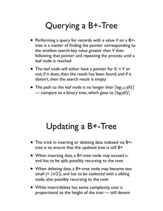 Querying a B+-Tree
• Performing a query for records with a value V on a B+-
  tree is a matter of ﬁnding the pointer corresponding to
  the smallest search-key value greater than V then
  following that pointer and repeating the process until a
  leaf node is reached

• The leaf node will either have a pointer for K = V or
                                                   i
  not; if it does, then the result has been found, and if it
  doesn’t, then the search result is empty

• The path to the leaf node is no longer than !log     !n/2"(K)"
  — compare to a binary tree, which goes to !log2(K)"




        Updating a B+-Tree
• The trick in inserting or deleting data indexed via B+-
  tree is to ensure that the updated tree is still B+

• When inserting data, a B+-tree node may exceed n,
  and has to be split, possibly recursing to the root

• When deleting data, a B+-tree node may become too
  small (< !n/2"), and has to be coalesced with a sibling
  node, also possibly recursing to the root

• While insert/delete has some complexity, cost is
  proportional to the height of the tree — still decent
 