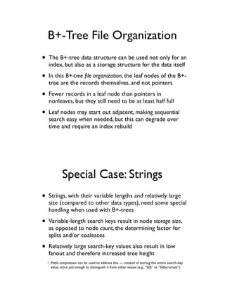 B+-Tree File Organization
• The B+-tree data structure can be used not only for an
  index, but also as a storage structure for the data itself

• In this B+-tree ﬁle organization, the leaf nodes of the B+-
  tree are the records themselves, and not pointers

• Fewer records in a leaf node than pointers in
  nonleaves, but they still need to be at least half full

• Leaf nodes may start out adjacent, making sequential
  search easy when needed, but this can degrade over
  time and require an index rebuild




           Special Case: Strings
• Strings, with their variable lengths and relatively large
  size (compared to other data types), need some special
  handling when used with B+-trees

• Variable-length search keys result in node storage size,
  as opposed to node count, the determining factor for
  splits and/or coalesces

• Relatively large search-key values also result in low
  fanout and therefore increased tree height
   Preﬁx compression can be used to address this — instead of storing the entire search-key
   value, store just enough to distinguish it from other values (e.g., “Silb” vs. “Silberschatz”)
 