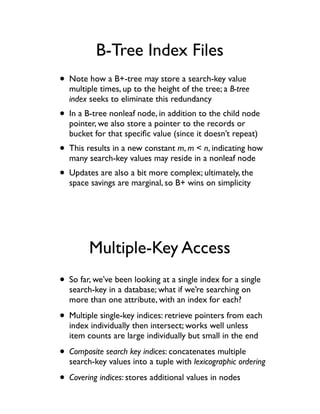 B-Tree Index Files
• Note how a B+-tree may store a search-key value
  multiple times, up to the height of the tree; a B-tree
  index seeks to eliminate this redundancy
• In a B-tree nonleaf node, in addition to the child node
  pointer, we also store a pointer to the records or
  bucket for that speciﬁc value (since it doesn’t repeat)
• This results in a new constant m, m < n, indicating how
  many search-key values may reside in a nonleaf node
• Updates are also a bit more complex; ultimately, the
  space savings are marginal, so B+ wins on simplicity




        Multiple-Key Access
• So far, we’ve been looking at a single index for a single
  search-key in a database; what if we’re searching on
  more than one attribute, with an index for each?

• Multiple single-key indices: retrieve pointers from each
  index individually then intersect; works well unless
  item counts are large individually but small in the end

• Composite search key indices: concatenates multiple
  search-key values into a tuple with lexicographic ordering

• Covering indices: stores additional values in nodes
 