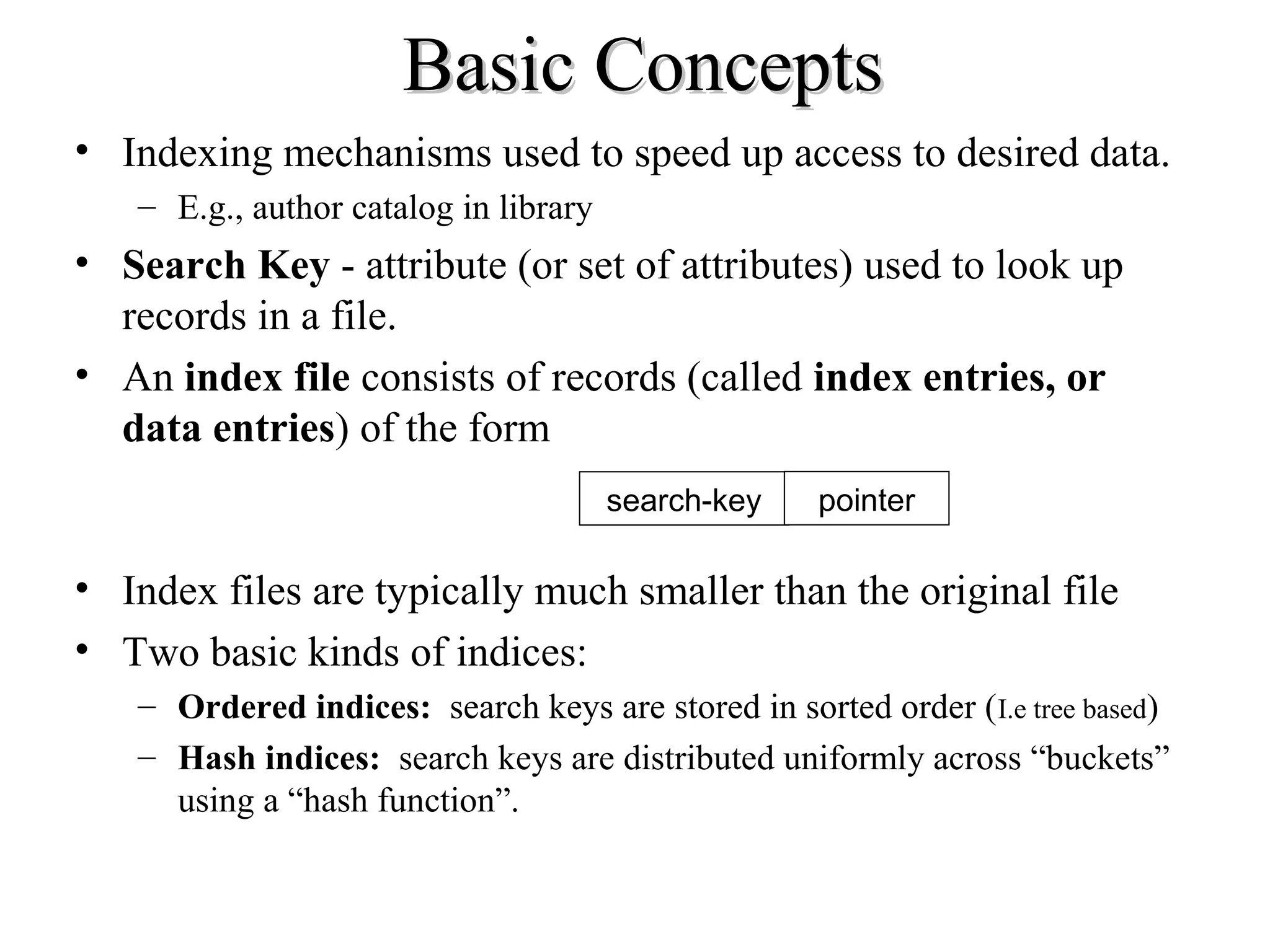 Basic ConceptsBasic Concepts
• Indexing mechanisms used to speed up access to desired data.
– E.g., author catalog in library
• Search Key - attribute (or set of attributes) used to look up
records in a file.
• An index file consists of records (called index entries, or
data entries) of the form
• Index files are typically much smaller than the original file
• Two basic kinds of indices:
– Ordered indices: search keys are stored in sorted order (I.e tree based)
– Hash indices: search keys are distributed uniformly across “buckets”
using a “hash function”.
search-key pointer
 