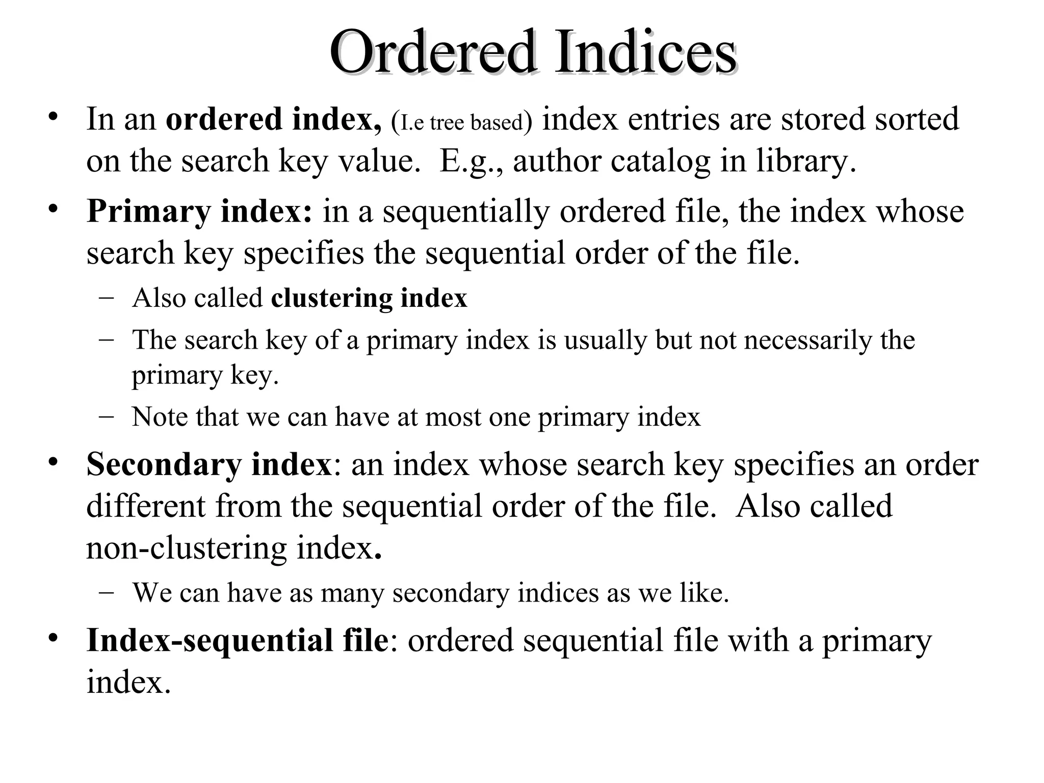 Ordered IndicesOrdered Indices
• In an ordered index, (I.e tree based) index entries are stored sorted
on the search key value. E.g., author catalog in library.
• Primary index: in a sequentially ordered file, the index whose
search key specifies the sequential order of the file.
– Also called clustering index
– The search key of a primary index is usually but not necessarily the
primary key.
– Note that we can have at most one primary index
• Secondary index: an index whose search key specifies an order
different from the sequential order of the file. Also called
non-clustering index.
– We can have as many secondary indices as we like.
• Index-sequential file: ordered sequential file with a primary
index.
 