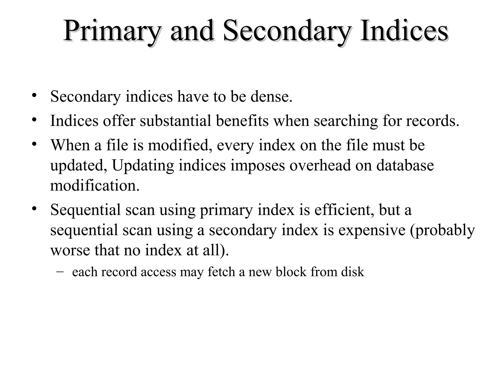 Primary and Secondary IndicesPrimary and Secondary Indices
• Secondary indices have to be dense.
• Indices offer substantial benefits when searching for records.
• When a file is modified, every index on the file must be
updated, Updating indices imposes overhead on database
modification.
• Sequential scan using primary index is efficient, but a
sequential scan using a secondary index is expensive (probably
worse that no index at all).
– each record access may fetch a new block from disk
 