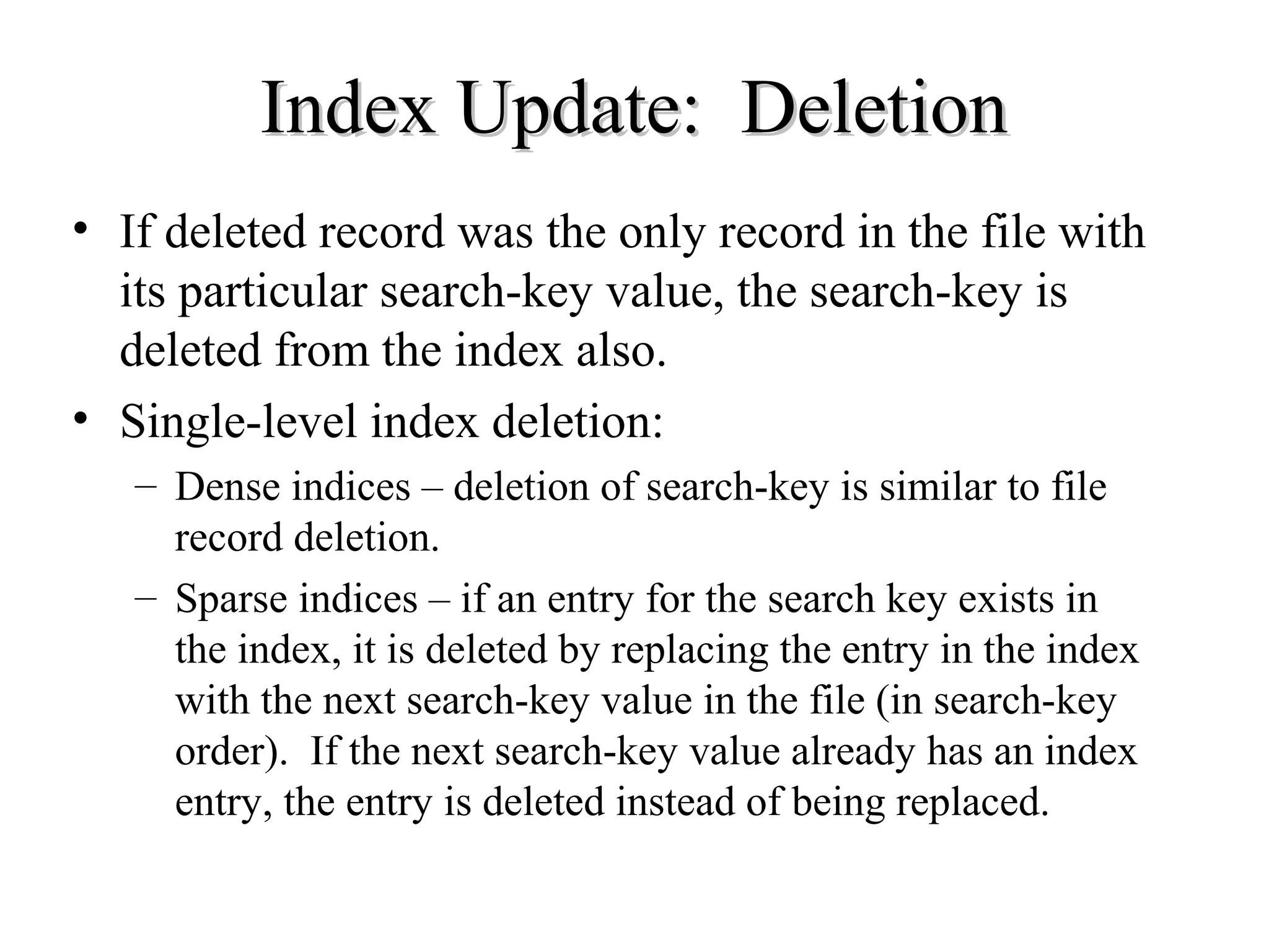 Index Update: DeletionIndex Update: Deletion
• If deleted record was the only record in the file with
its particular search-key value, the search-key is
deleted from the index also.
• Single-level index deletion:
– Dense indices – deletion of search-key is similar to file
record deletion.
– Sparse indices – if an entry for the search key exists in
the index, it is deleted by replacing the entry in the index
with the next search-key value in the file (in search-key
order). If the next search-key value already has an index
entry, the entry is deleted instead of being replaced.
 