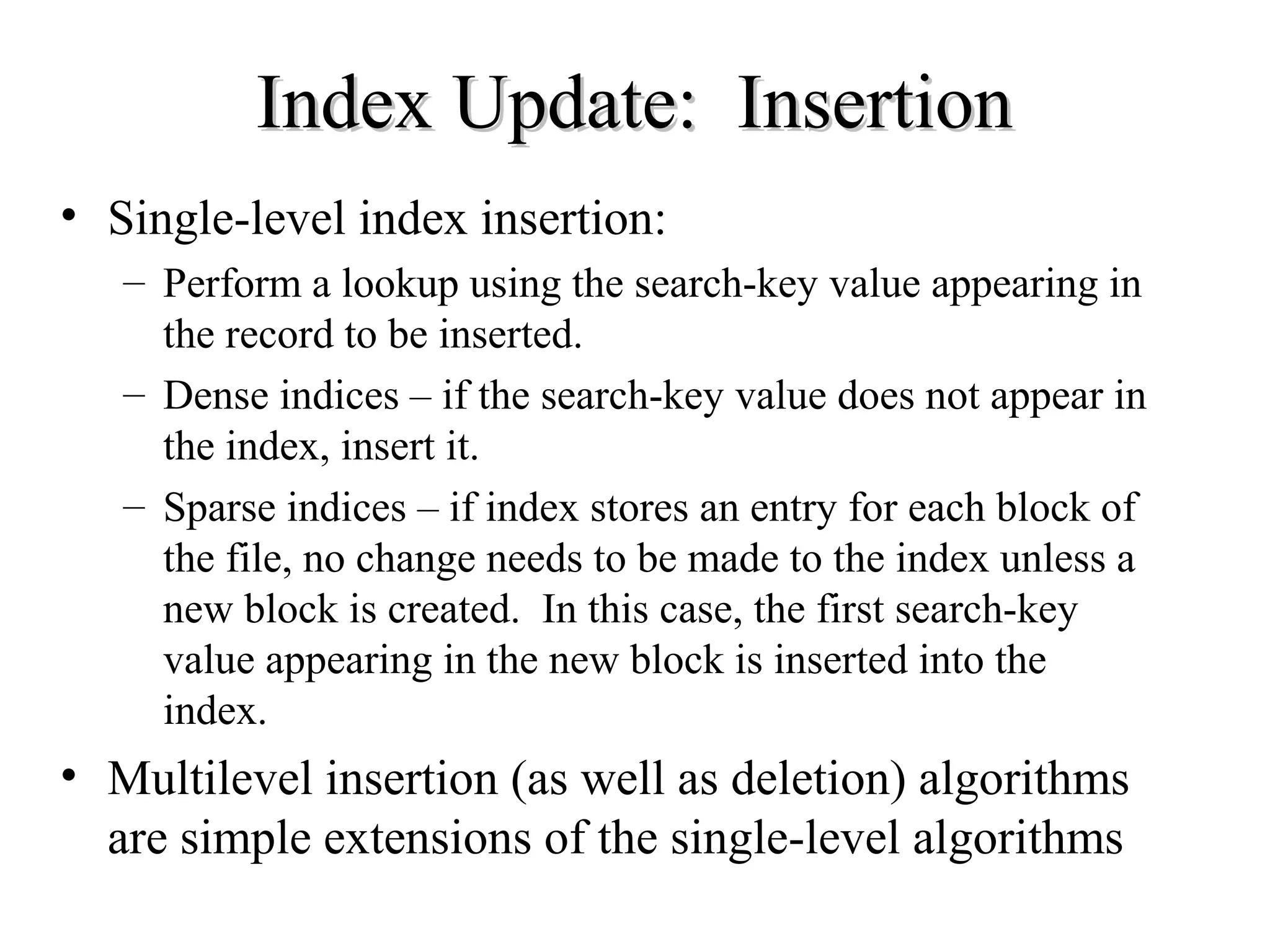 Index Update: InsertionIndex Update: Insertion
• Single-level index insertion:
– Perform a lookup using the search-key value appearing in
the record to be inserted.
– Dense indices – if the search-key value does not appear in
the index, insert it.
– Sparse indices – if index stores an entry for each block of
the file, no change needs to be made to the index unless a
new block is created. In this case, the first search-key
value appearing in the new block is inserted into the
index.
• Multilevel insertion (as well as deletion) algorithms
are simple extensions of the single-level algorithms
 