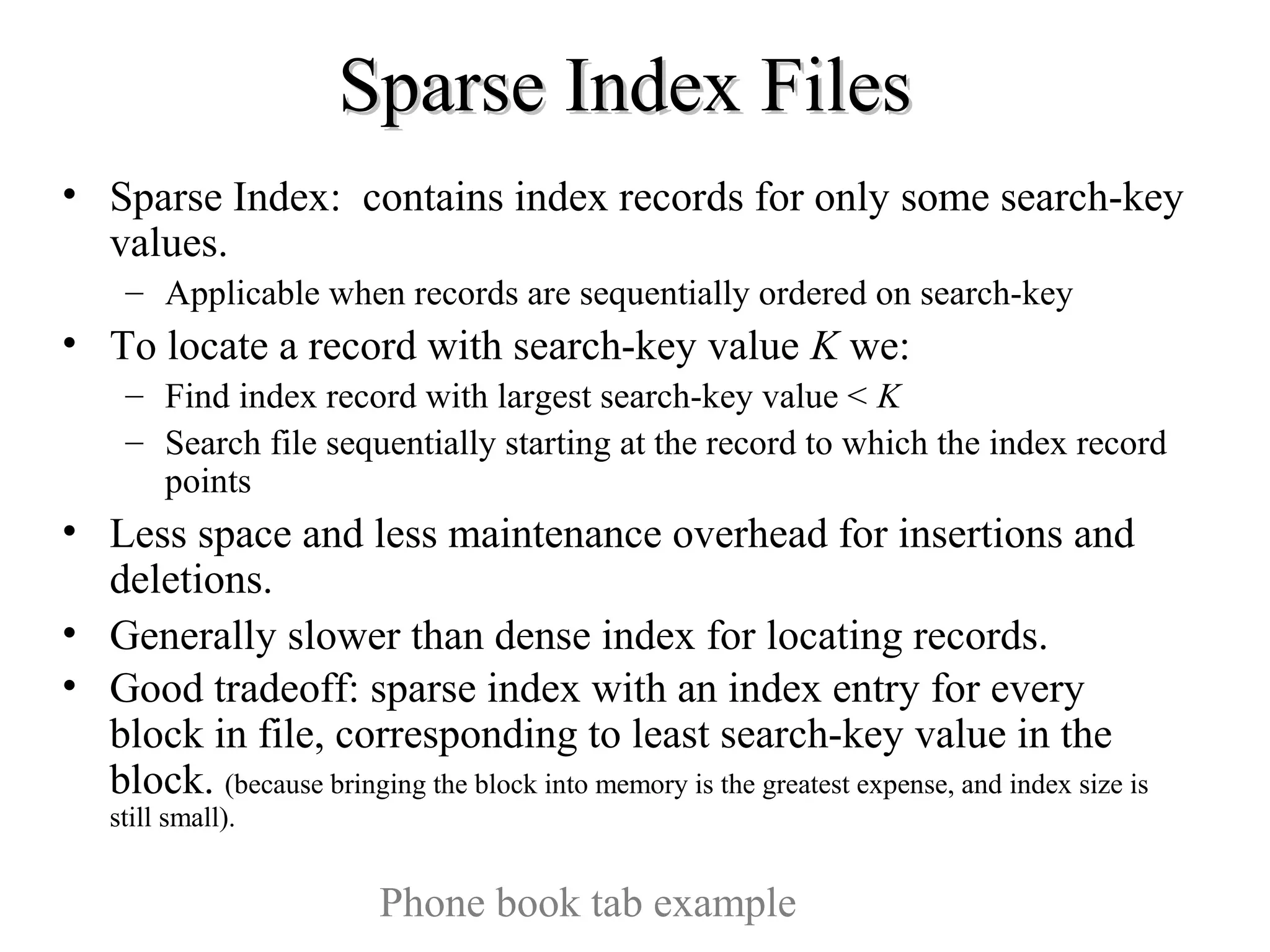 Sparse Index FilesSparse Index Files
• Sparse Index: contains index records for only some search-key
values.
– Applicable when records are sequentially ordered on search-key
• To locate a record with search-key value K we:
– Find index record with largest search-key value < K
– Search file sequentially starting at the record to which the index record
points
• Less space and less maintenance overhead for insertions and
deletions.
• Generally slower than dense index for locating records.
• Good tradeoff: sparse index with an index entry for every
block in file, corresponding to least search-key value in the
block. (because bringing the block into memory is the greatest expense, and index size is
still small).
Phone book tab example
 