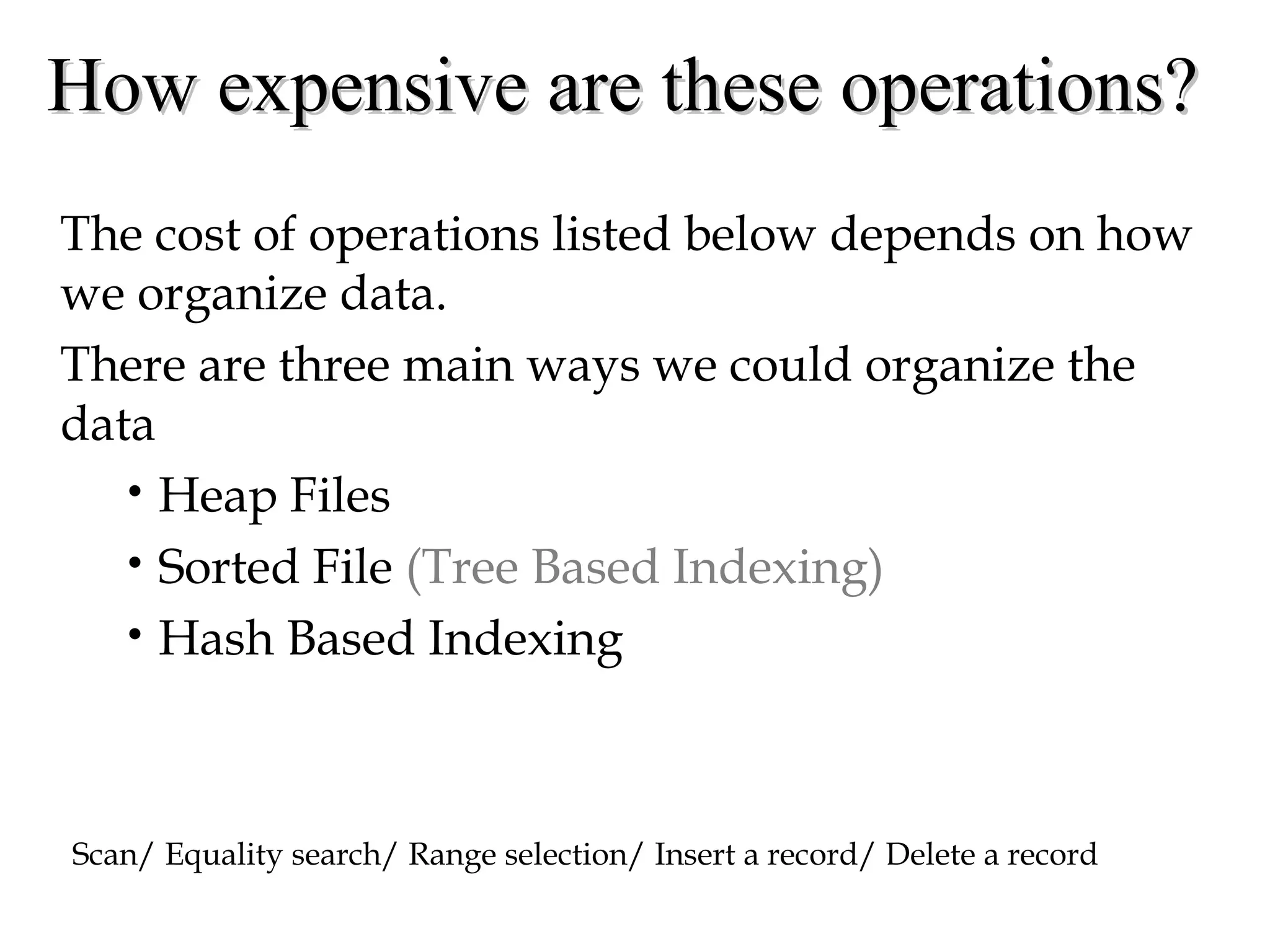 How expensive are these operations?How expensive are these operations?
The cost of operations listed below depends on how
we organize data.
There are three main ways we could organize the
data
• Heap Files
• Sorted File (Tree Based Indexing)
• Hash Based Indexing
Scan/ Equality search/ Range selection/ Insert a record/ Delete a record
 