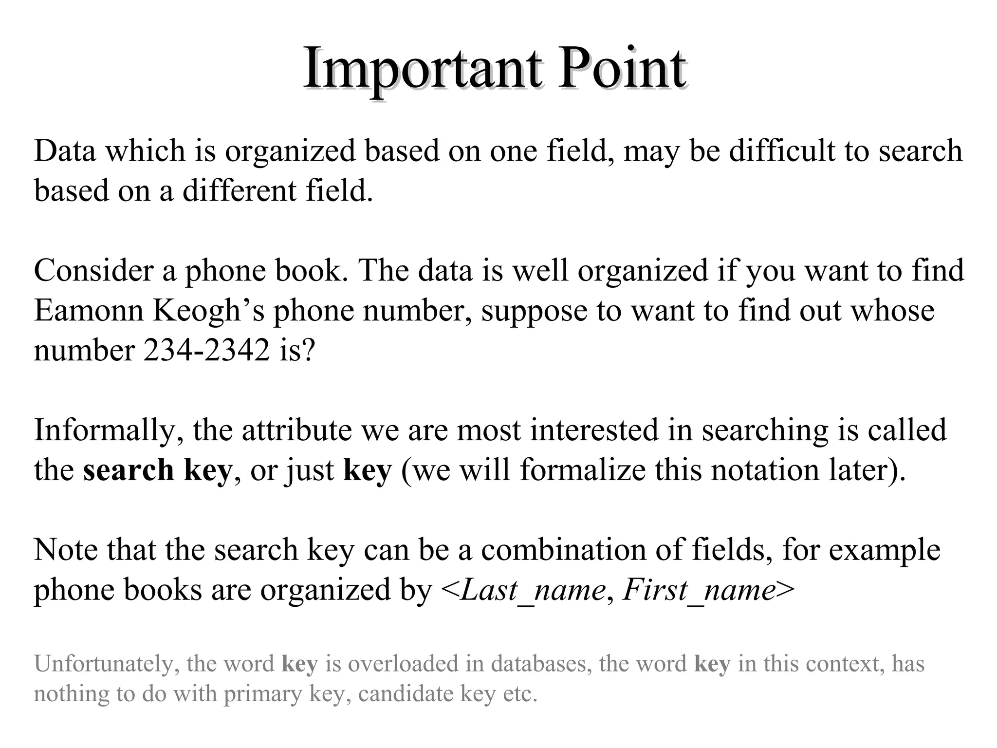 Important PointImportant Point
Data which is organized based on one field, may be difficult to search
based on a different field.
Consider a phone book. The data is well organized if you want to find
Eamonn Keogh’s phone number, suppose to want to find out whose
number 234-2342 is?
Informally, the attribute we are most interested in searching is called
the search key, or just key (we will formalize this notation later).
Note that the search key can be a combination of fields, for example
phone books are organized by <Last_name, First_name>
Unfortunately, the word key is overloaded in databases, the word key in this context, has
nothing to do with primary key, candidate key etc.
 