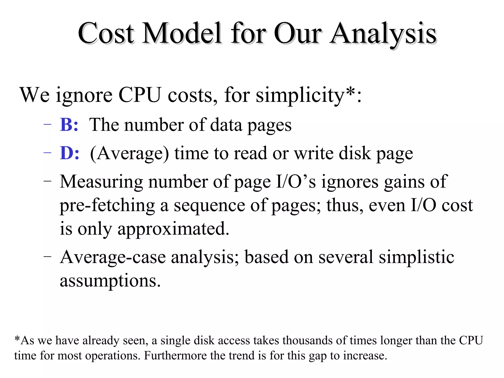 Cost Model for Our AnalysisCost Model for Our Analysis
We ignore CPU costs, for simplicity*:
– B: The number of data pages
– D: (Average) time to read or write disk page
– Measuring number of page I/O’s ignores gains of
pre-fetching a sequence of pages; thus, even I/O cost
is only approximated.
– Average-case analysis; based on several simplistic
assumptions.
*As we have already seen, a single disk access takes thousands of times longer than the CPU
time for most operations. Furthermore the trend is for this gap to increase.
 