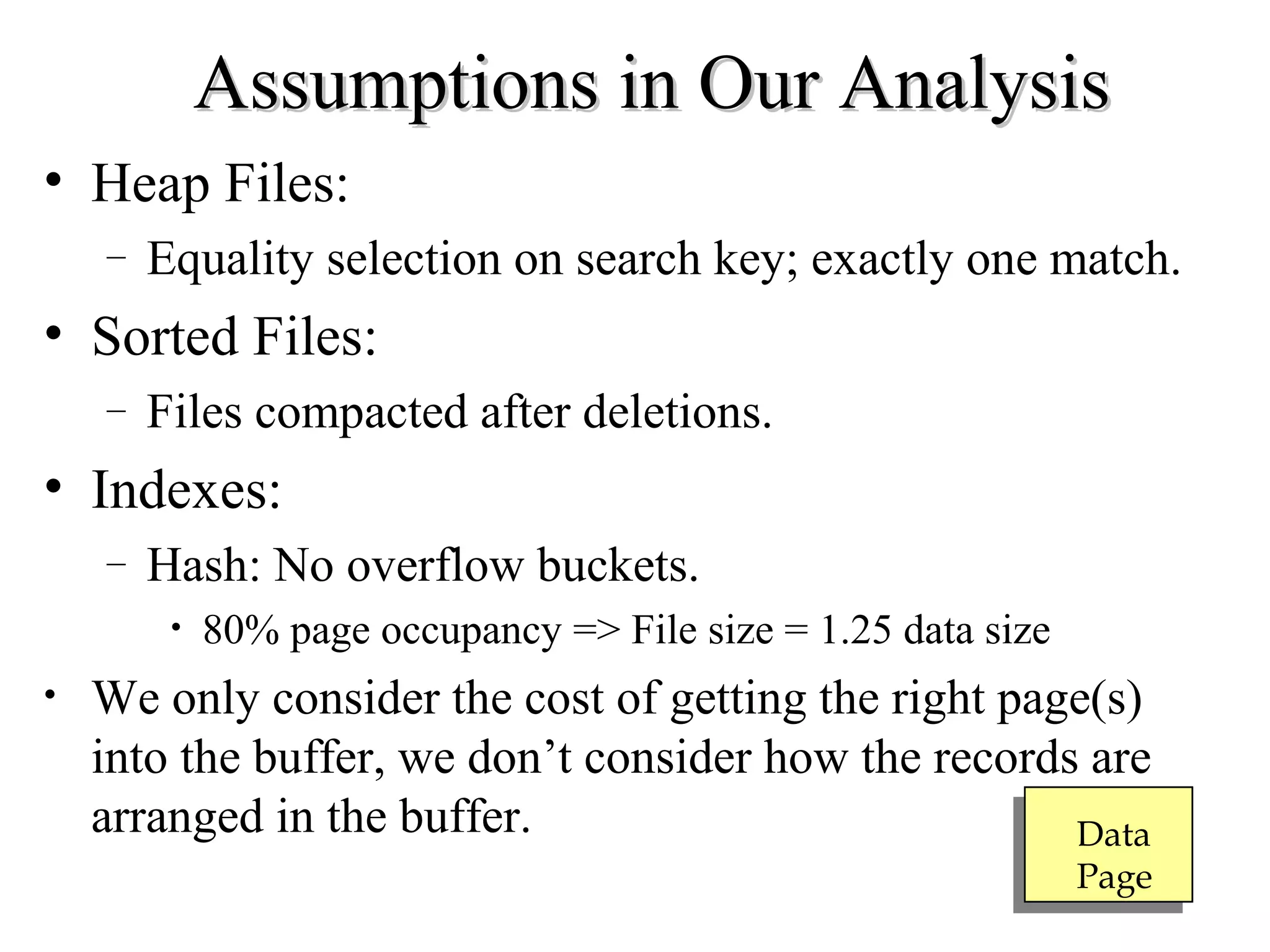 Assumptions in Our AnalysisAssumptions in Our Analysis
• Heap Files:
– Equality selection on search key; exactly one match.
• Sorted Files:
– Files compacted after deletions.
• Indexes:
– Hash: No overflow buckets.
• 80% page occupancy => File size = 1.25 data size
• We only consider the cost of getting the right page(s)
into the buffer, we don’t consider how the records are
arranged in the buffer. Data
Page
 