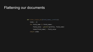 def index_single_doc(field_names, profile):
index = {}
for field_name in field_names:
field_value = getattr(profile, field_name)
index[field_name] = field_value
return index
Flattening our documents
 