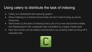 Using celery to distribute the task of indexing
● Celery is a distributed task queuing system
● Since indexing is a memory-bound task we don’t want it tying up server
resources
● We’ll break up the task of indexing every one of our new documents initially
into Elasticsearch into a separate task controlled by a larger master task
● New documents can be added incremental to our existing index by firing off a
separate task
 