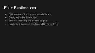 Enter Elasticsearch
● Built on-top of the Lucene search library
● Designed to be distributed
● Full-text indexing and search engine
● Features a common interface: JSON over HTTP
 