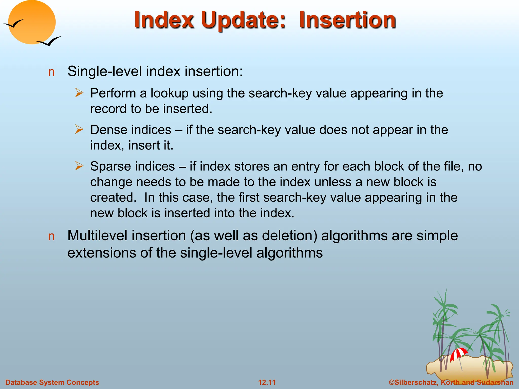 ©Silberschatz, Korth and Sudarshan
12.11
Database System Concepts
Index Update: Insertion
n Single-level index insertion:
 Perform a lookup using the search-key value appearing in the
record to be inserted.
 Dense indices – if the search-key value does not appear in the
index, insert it.
 Sparse indices – if index stores an entry for each block of the file, no
change needs to be made to the index unless a new block is
created. In this case, the first search-key value appearing in the
new block is inserted into the index.
n Multilevel insertion (as well as deletion) algorithms are simple
extensions of the single-level algorithms
 