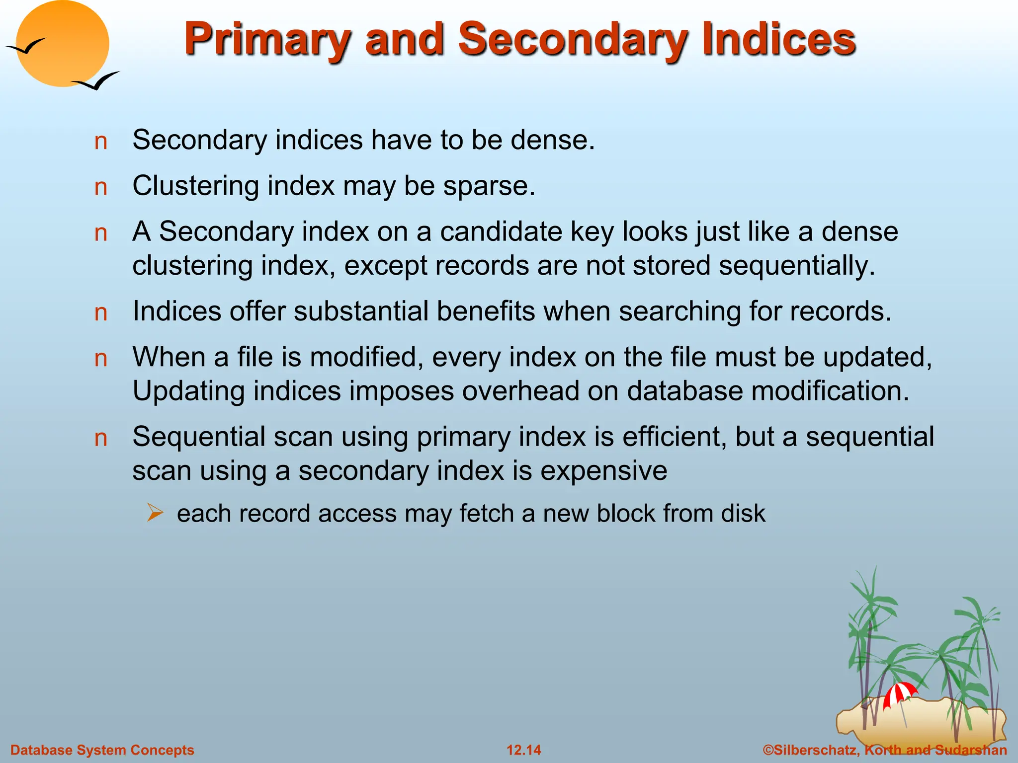 ©Silberschatz, Korth and Sudarshan
12.14
Database System Concepts
Primary and Secondary Indices
n Secondary indices have to be dense.
n Clustering index may be sparse.
n A Secondary index on a candidate key looks just like a dense
clustering index, except records are not stored sequentially.
n Indices offer substantial benefits when searching for records.
n When a file is modified, every index on the file must be updated,
Updating indices imposes overhead on database modification.
n Sequential scan using primary index is efficient, but a sequential
scan using a secondary index is expensive
 each record access may fetch a new block from disk
 