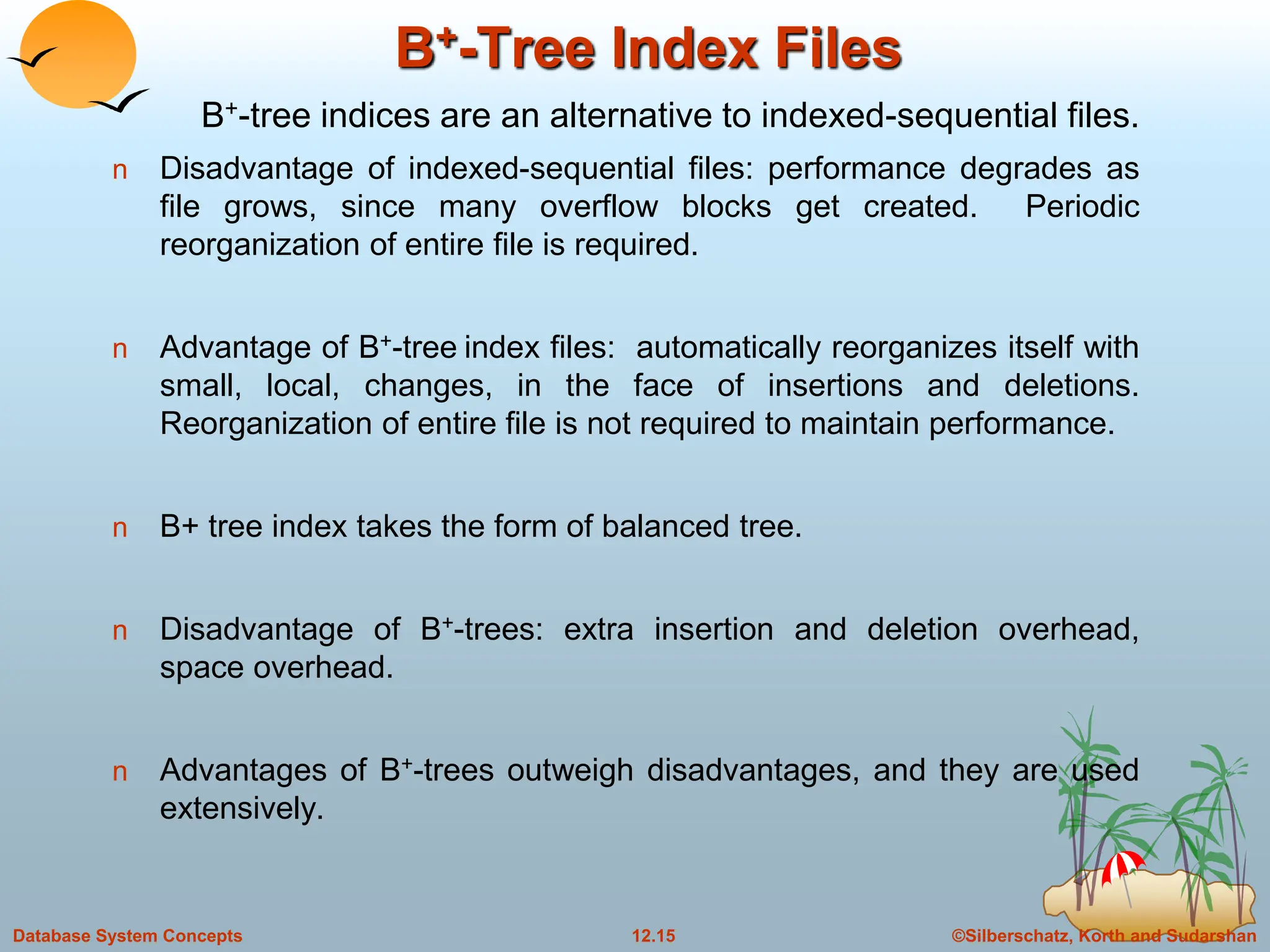 ©Silberschatz, Korth and Sudarshan
12.15
Database System Concepts
B+-Tree Index Files
n Disadvantage of indexed-sequential files: performance degrades as
file grows, since many overflow blocks get created. Periodic
reorganization of entire file is required.
n Advantage of B+-tree index files: automatically reorganizes itself with
small, local, changes, in the face of insertions and deletions.
Reorganization of entire file is not required to maintain performance.
n B+ tree index takes the form of balanced tree.
n Disadvantage of B+-trees: extra insertion and deletion overhead,
space overhead.
n Advantages of B+-trees outweigh disadvantages, and they are used
extensively.
B+-tree indices are an alternative to indexed-sequential files.
 
