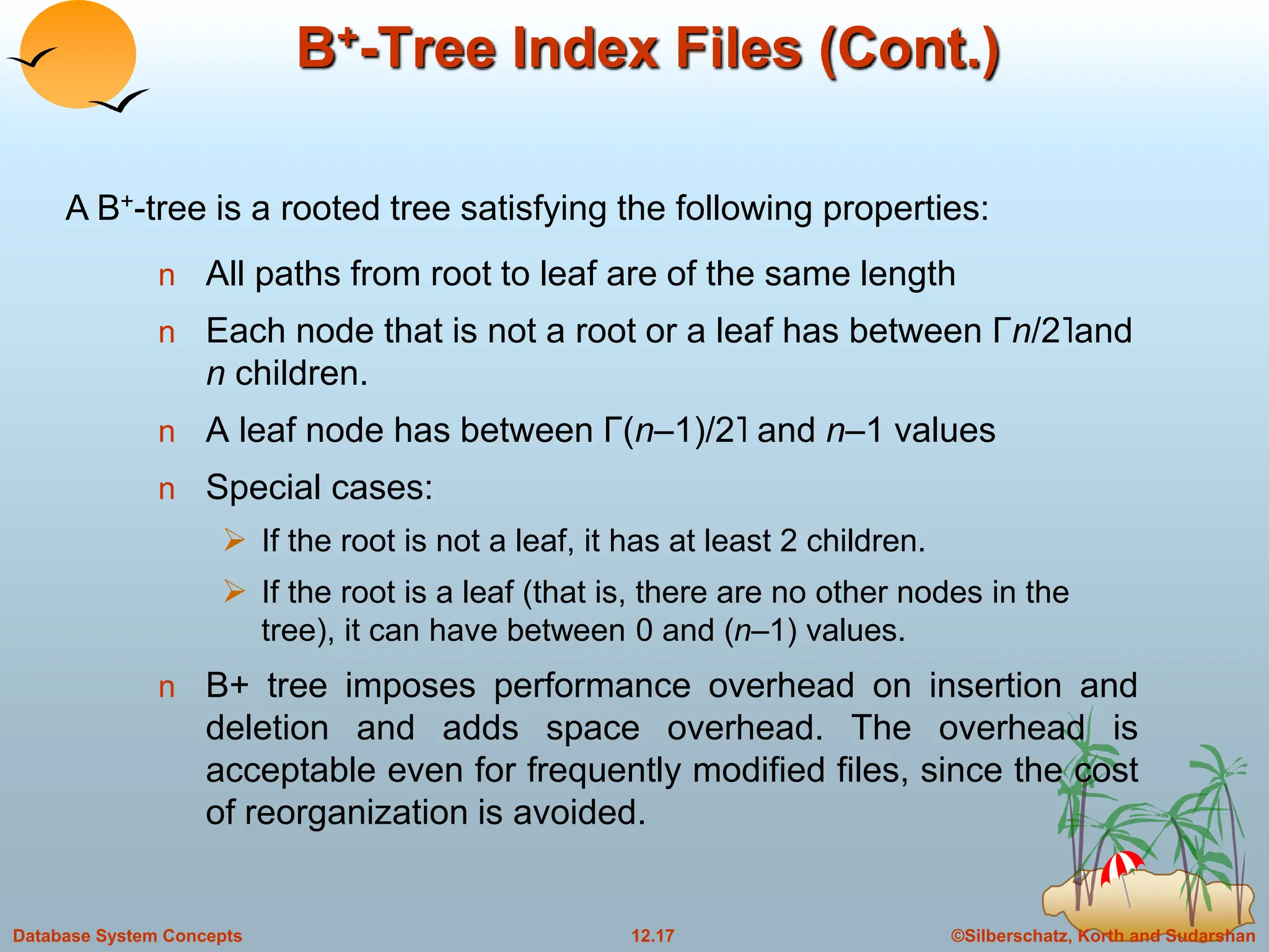 ©Silberschatz, Korth and Sudarshan
12.17
Database System Concepts
B+-Tree Index Files (Cont.)
n All paths from root to leaf are of the same length
n Each node that is not a root or a leaf has between Γn/2˥and
n children.
n A leaf node has between Γ(n–1)/2˥ and n–1 values
n Special cases:
 If the root is not a leaf, it has at least 2 children.
 If the root is a leaf (that is, there are no other nodes in the
tree), it can have between 0 and (n–1) values.
n B+ tree imposes performance overhead on insertion and
deletion and adds space overhead. The overhead is
acceptable even for frequently modified files, since the cost
of reorganization is avoided.
A B+-tree is a rooted tree satisfying the following properties:
 