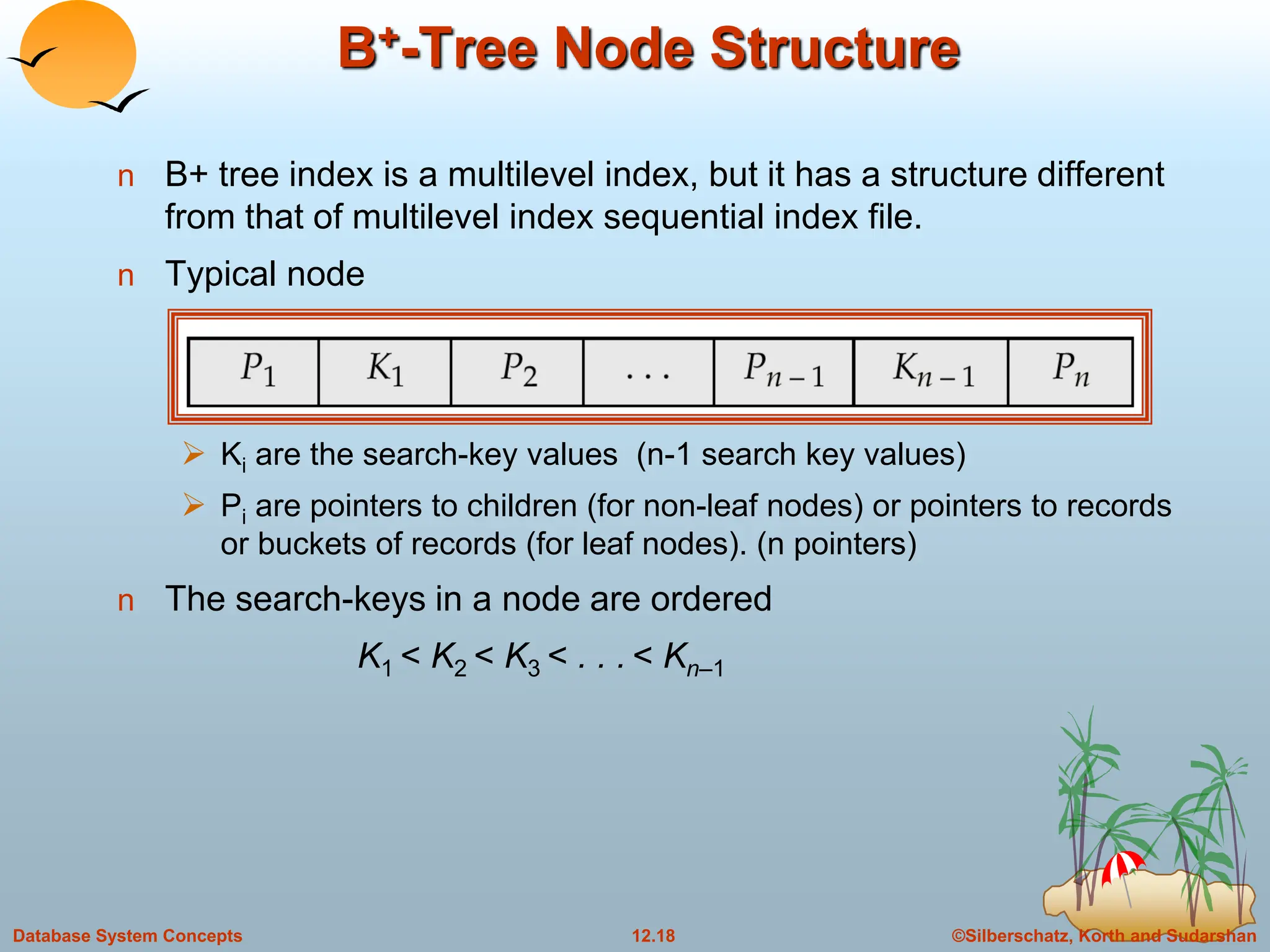 ©Silberschatz, Korth and Sudarshan
12.18
Database System Concepts
B+-Tree Node Structure
n B+ tree index is a multilevel index, but it has a structure different
from that of multilevel index sequential index file.
n Typical node
 Ki are the search-key values (n-1 search key values)
 Pi are pointers to children (for non-leaf nodes) or pointers to records
or buckets of records (for leaf nodes). (n pointers)
n The search-keys in a node are ordered
K1 < K2 < K3 < . . . < Kn–1
 