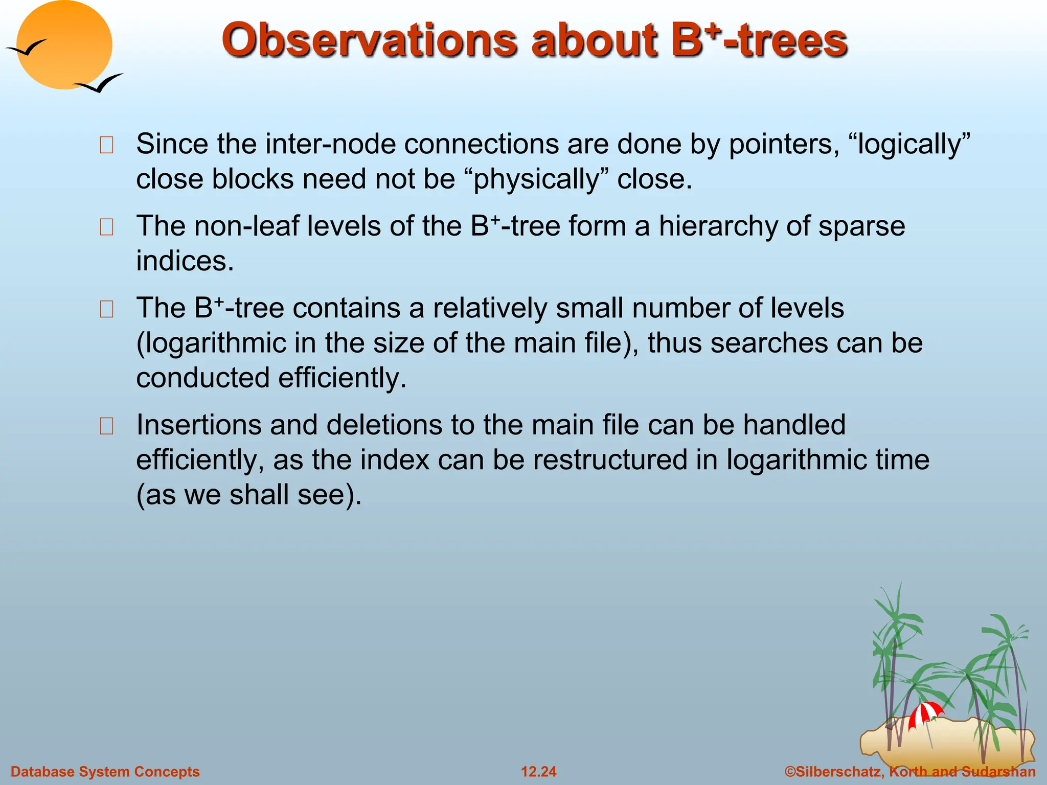 ©Silberschatz, Korth and Sudarshan
12.24
Database System Concepts
Observations about B+-trees
Since the inter-node connections are done by pointers, “logically”
close blocks need not be “physically” close.
The non-leaf levels of the B+-tree form a hierarchy of sparse
indices.
The B+-tree contains a relatively small number of levels
(logarithmic in the size of the main file), thus searches can be
conducted efficiently.
Insertions and deletions to the main file can be handled
efficiently, as the index can be restructured in logarithmic time
(as we shall see).
 