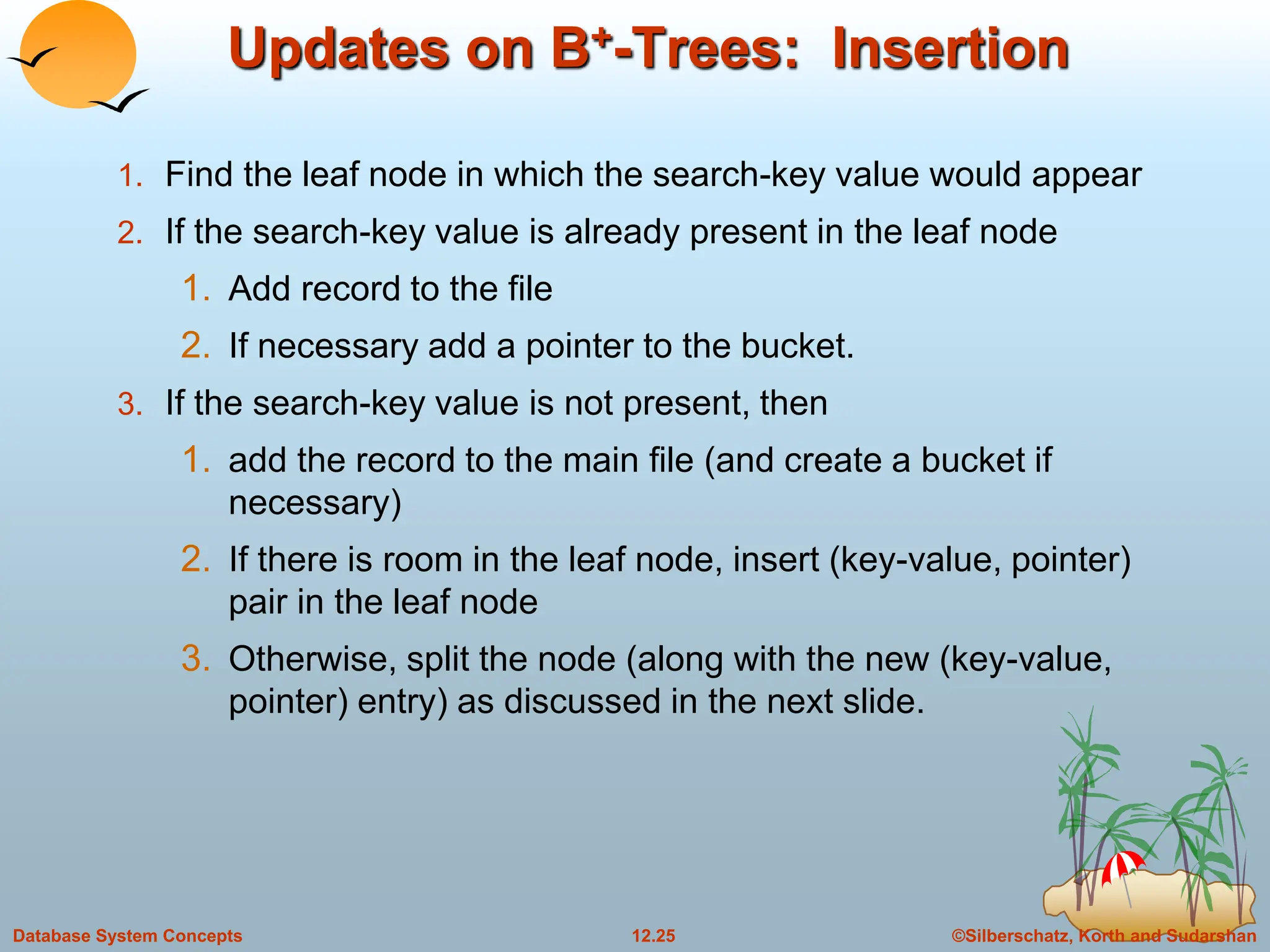 ©Silberschatz, Korth and Sudarshan
12.25
Database System Concepts
Updates on B+-Trees: Insertion
1. Find the leaf node in which the search-key value would appear
2. If the search-key value is already present in the leaf node
1. Add record to the file
2. If necessary add a pointer to the bucket.
3. If the search-key value is not present, then
1. add the record to the main file (and create a bucket if
necessary)
2. If there is room in the leaf node, insert (key-value, pointer)
pair in the leaf node
3. Otherwise, split the node (along with the new (key-value,
pointer) entry) as discussed in the next slide.
 