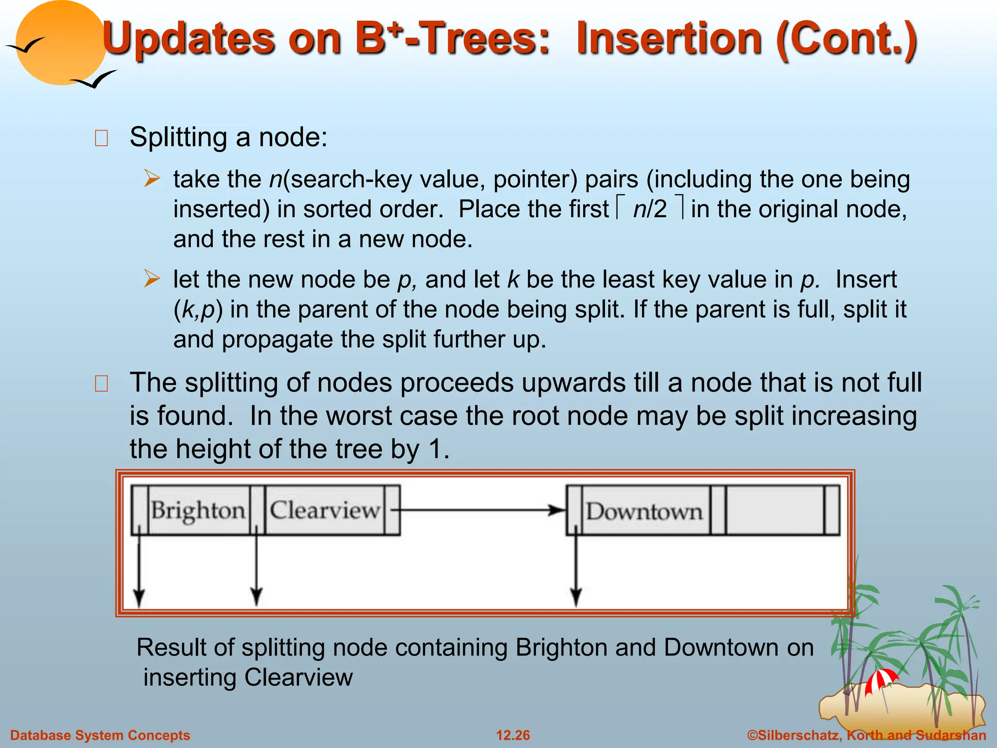 ©Silberschatz, Korth and Sudarshan
12.26
Database System Concepts
Updates on B+-Trees: Insertion (Cont.)
Splitting a node:
 take the n(search-key value, pointer) pairs (including the one being
inserted) in sorted order. Place the first  n/2  in the original node,
and the rest in a new node.
 let the new node be p, and let k be the least key value in p. Insert
(k,p) in the parent of the node being split. If the parent is full, split it
and propagate the split further up.
The splitting of nodes proceeds upwards till a node that is not full
is found. In the worst case the root node may be split increasing
the height of the tree by 1.
Result of splitting node containing Brighton and Downtown on
inserting Clearview
 