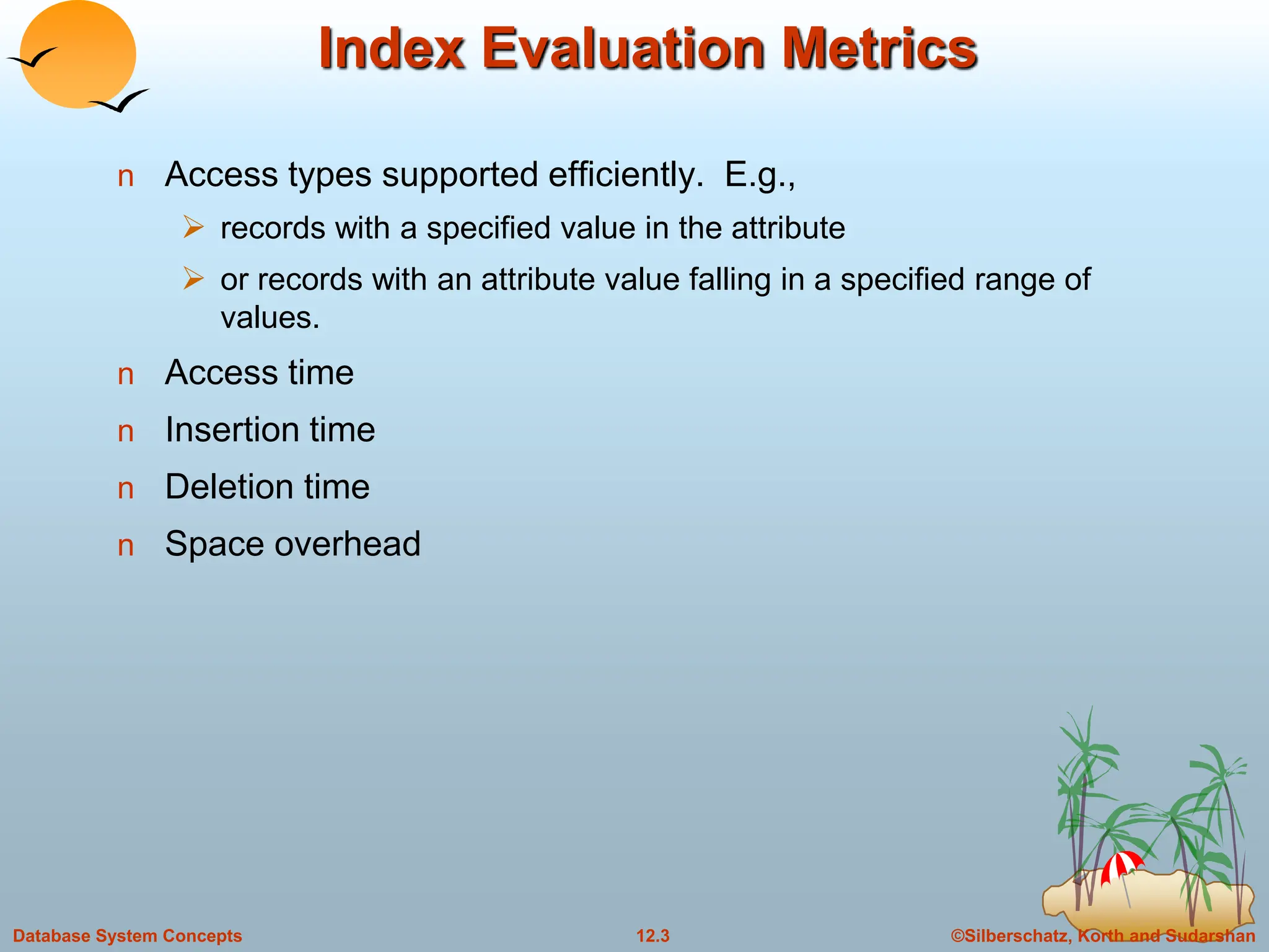 ©Silberschatz, Korth and Sudarshan
12.3
Database System Concepts
Index Evaluation Metrics
n Access types supported efficiently. E.g.,
 records with a specified value in the attribute
 or records with an attribute value falling in a specified range of
values.
n Access time
n Insertion time
n Deletion time
n Space overhead
 