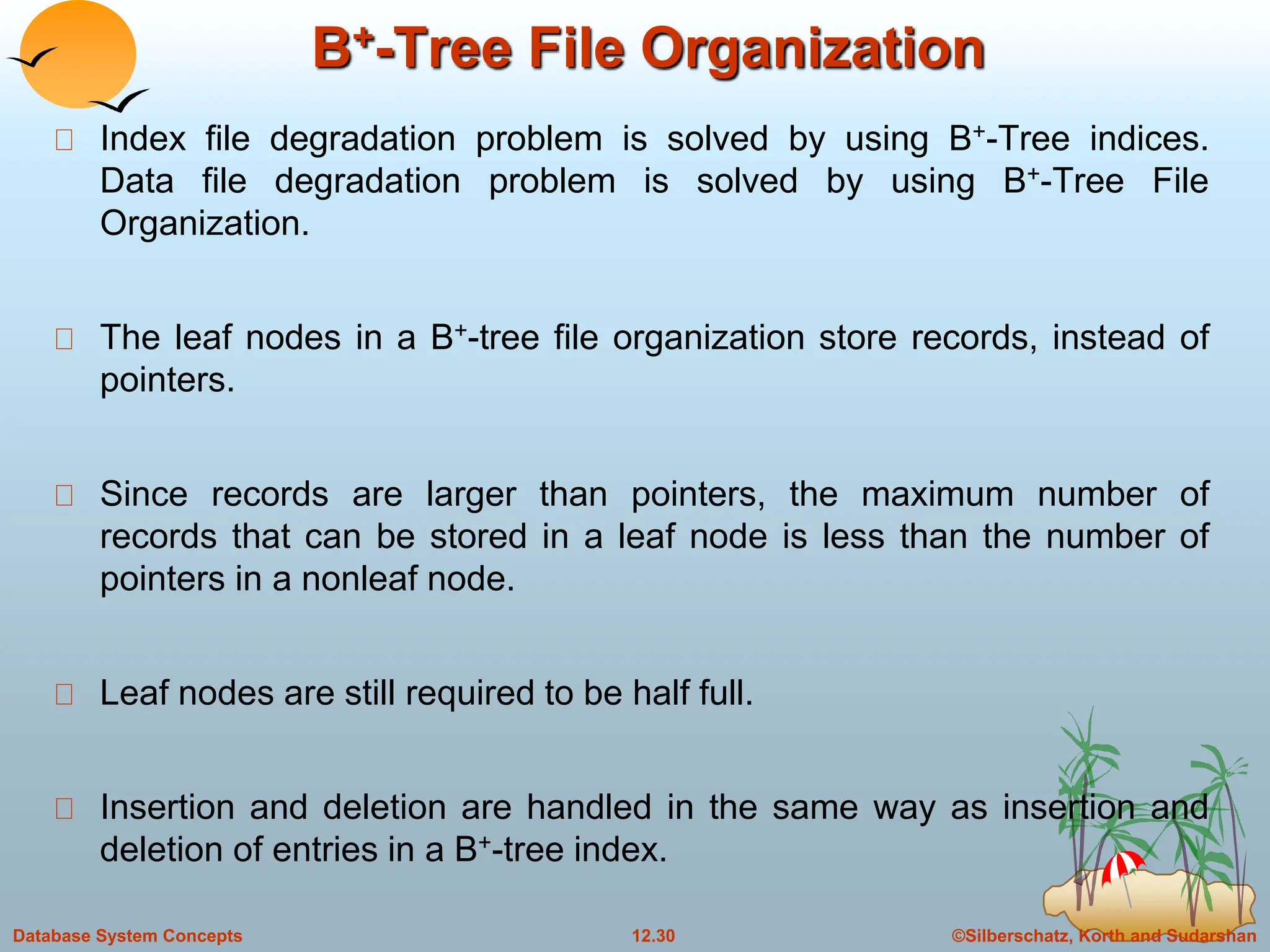 ©Silberschatz, Korth and Sudarshan
12.30
Database System Concepts
B+-Tree File Organization
Index file degradation problem is solved by using B+-Tree indices.
Data file degradation problem is solved by using B+-Tree File
Organization.
The leaf nodes in a B+-tree file organization store records, instead of
pointers.
Since records are larger than pointers, the maximum number of
records that can be stored in a leaf node is less than the number of
pointers in a nonleaf node.
Leaf nodes are still required to be half full.
Insertion and deletion are handled in the same way as insertion and
deletion of entries in a B+-tree index.
 